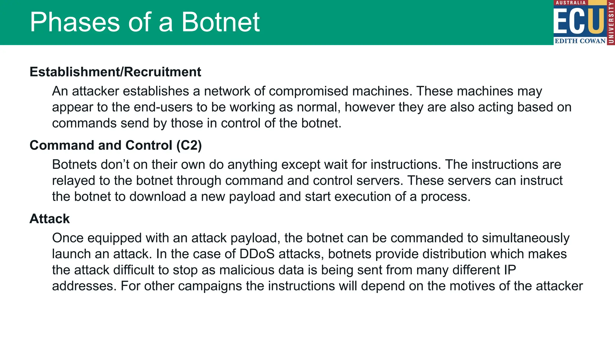 Establishment/Recruitment
An attacker establishes a network of compromised machines. These machines may
appear to the end-users to be working as normal, however they are also acting based on
commands send by those in control of the botnet.
Command and Control (C2)
Botnets don’t on their own do anything except wait for instructions. The instructions are
relayed to the botnet through command and control servers. These servers can instruct
the botnet to download a new payload and start execution of a process.
Attack
Once equipped with an attack payload, the botnet can be commanded to simultaneously
launch an attack. In the case of DDoS attacks, botnets provide distribution which makes
the attack difficult to stop as malicious data is being sent from many different IP
addresses. For other campaigns the instructions will depend on the motives of the attacker
Phases of a Botnet
 