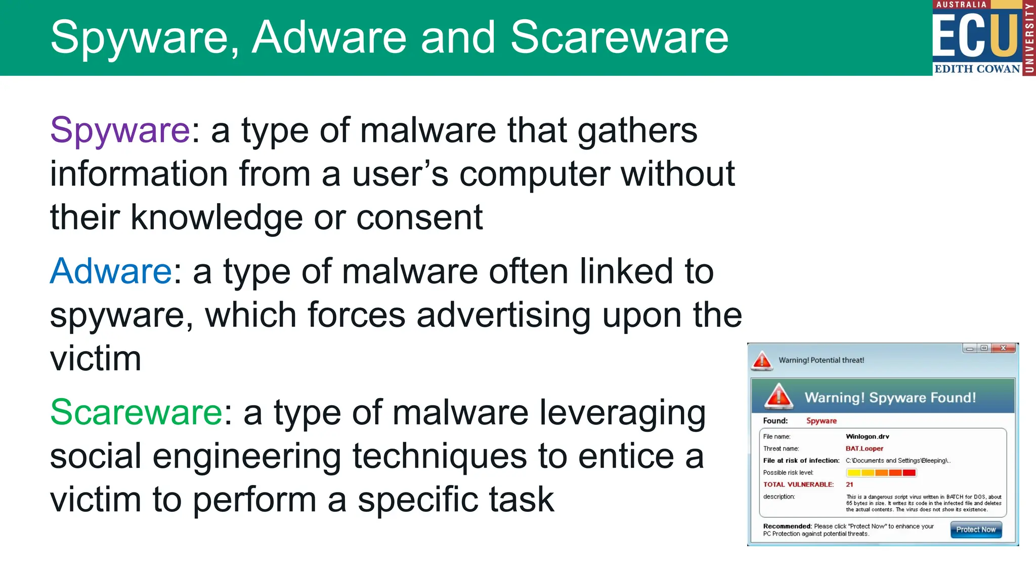 Spyware, Adware and Scareware
Spyware: a type of malware that gathers
information from a user’s computer without
their knowledge or consent
Adware: a type of malware often linked to
spyware, which forces advertising upon the
victim
Scareware: a type of malware leveraging
social engineering techniques to entice a
victim to perform a specific task
 