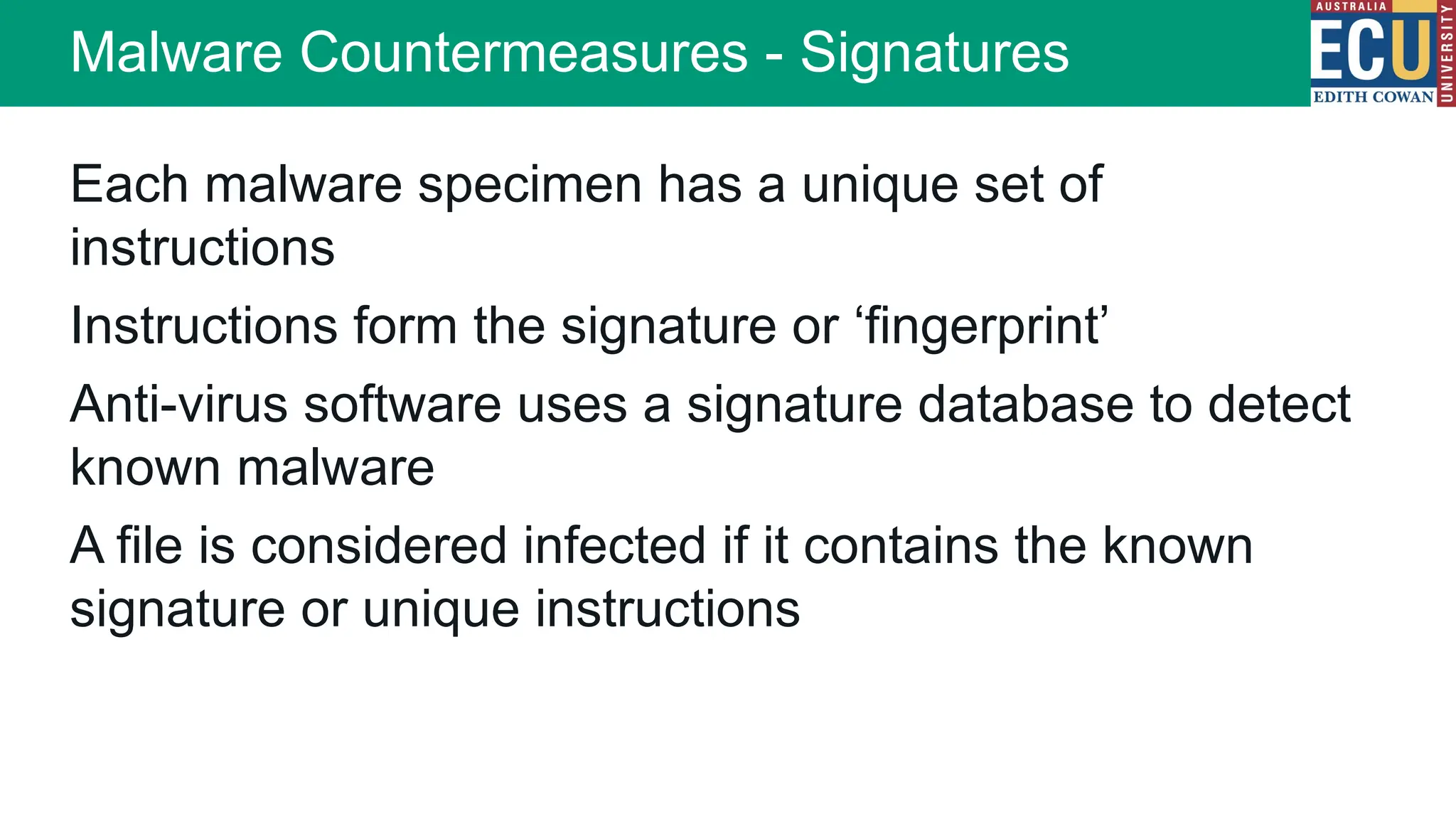 Each malware specimen has a unique set of
instructions
Instructions form the signature or ‘fingerprint’
Anti-virus software uses a signature database to detect
known malware
A file is considered infected if it contains the known
signature or unique instructions
Malware Countermeasures - Signatures
 