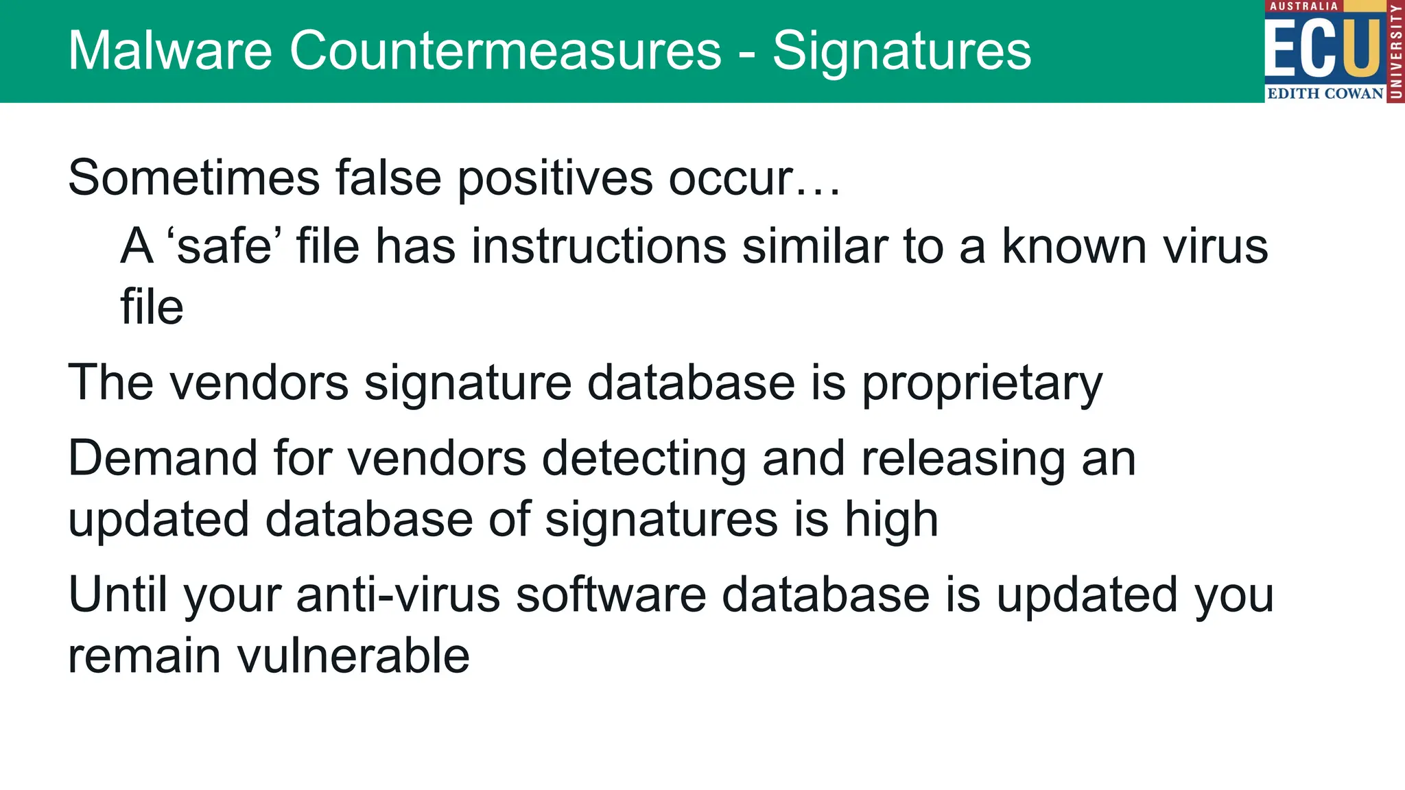 Sometimes false positives occur…
A ‘safe’ file has instructions similar to a known virus
file
The vendors signature database is proprietary
Demand for vendors detecting and releasing an
updated database of signatures is high
Until your anti-virus software database is updated you
remain vulnerable
Malware Countermeasures - Signatures
 