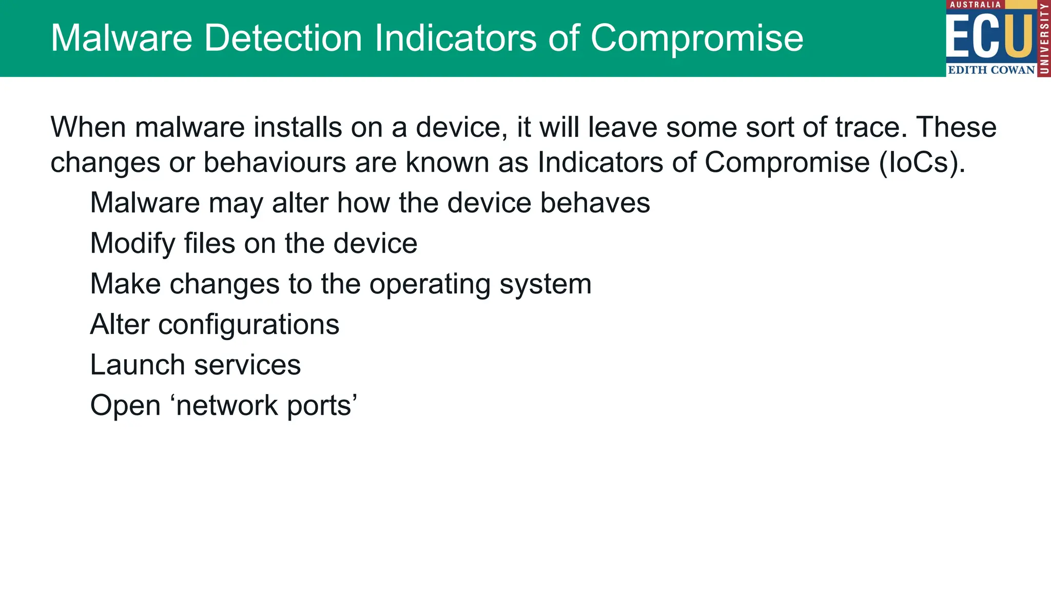 When malware installs on a device, it will leave some sort of trace. These
changes or behaviours are known as Indicators of Compromise (IoCs).
Malware may alter how the device behaves
Modify files on the device
Make changes to the operating system
Alter configurations
Launch services
Open ‘network ports’
Malware Detection Indicators of Compromise
 