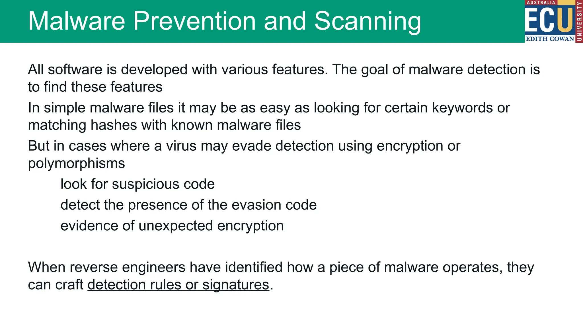 All software is developed with various features. The goal of malware detection is
to find these features
In simple malware files it may be as easy as looking for certain keywords or
matching hashes with known malware files
But in cases where a virus may evade detection using encryption or
polymorphisms
look for suspicious code
detect the presence of the evasion code
evidence of unexpected encryption
When reverse engineers have identified how a piece of malware operates, they
can craft detection rules or signatures.
Malware Prevention and Scanning
 