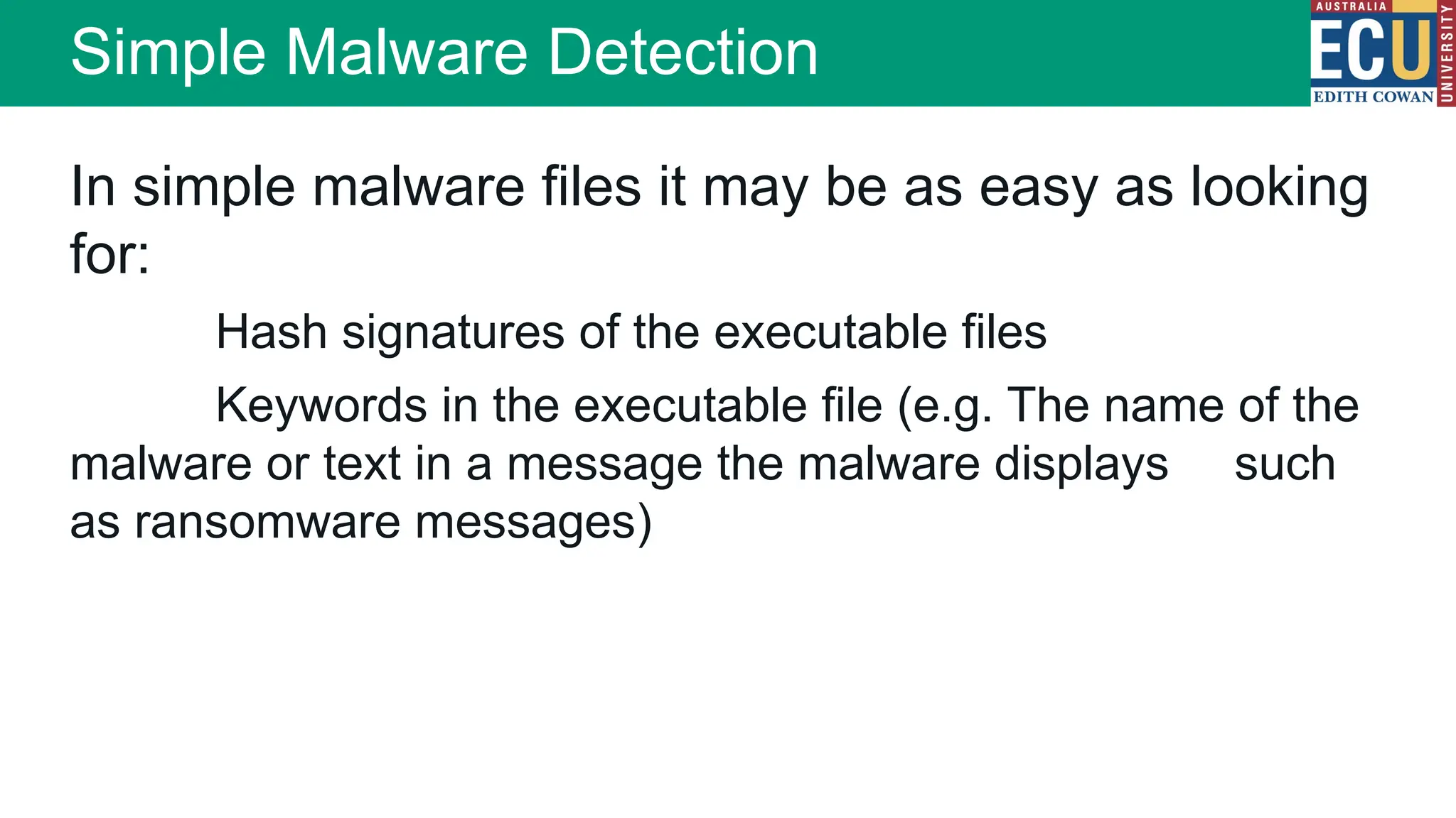 In simple malware files it may be as easy as looking
for:
Hash signatures of the executable files
Keywords in the executable file (e.g. The name of the
malware or text in a message the malware displays such
as ransomware messages)
Simple Malware Detection
 