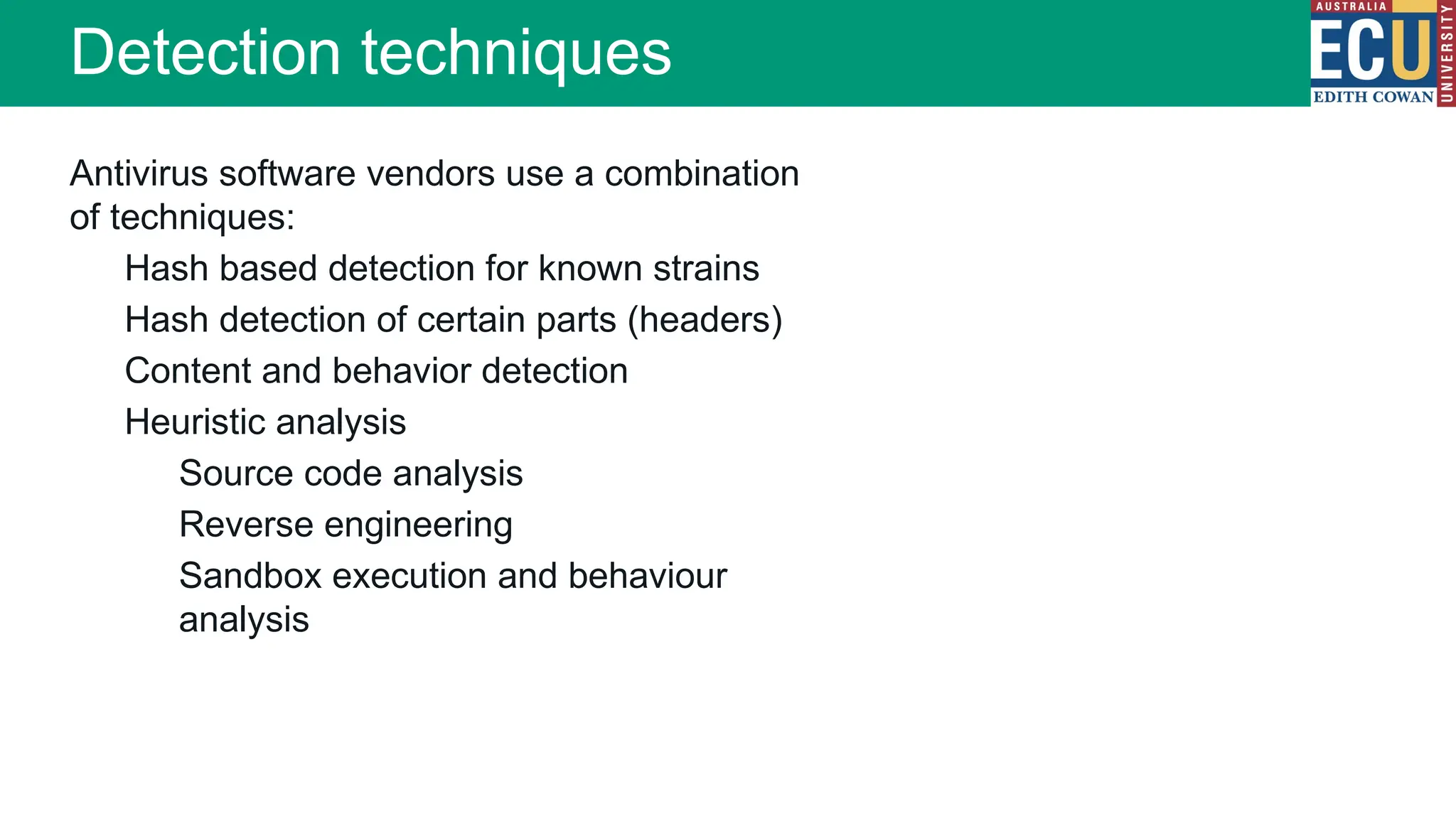Antivirus software vendors use a combination
of techniques:
Hash based detection for known strains
Hash detection of certain parts (headers)
Content and behavior detection
Heuristic analysis
Source code analysis
Reverse engineering
Sandbox execution and behaviour
analysis
Detection techniques
 