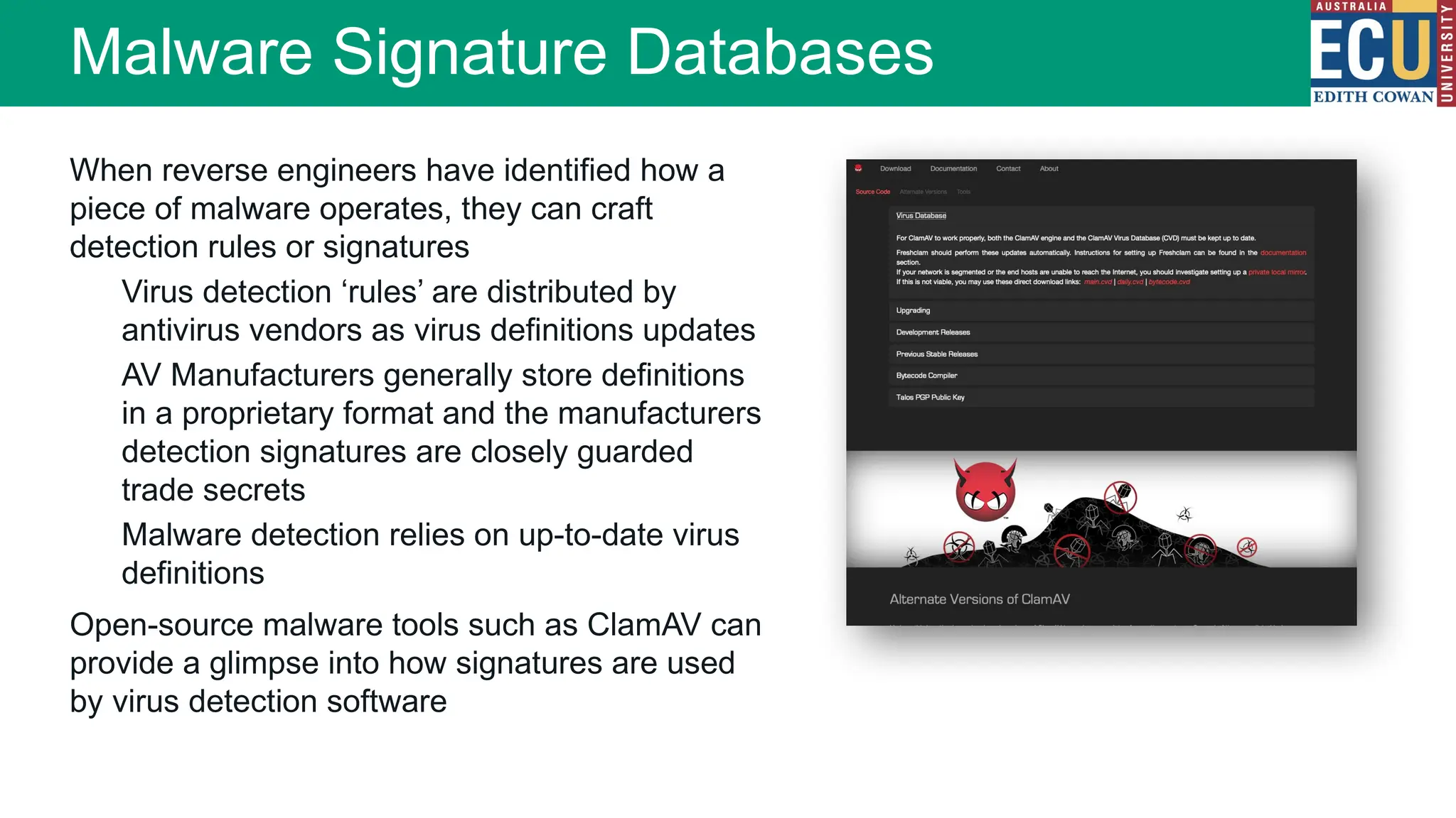 When reverse engineers have identified how a
piece of malware operates, they can craft
detection rules or signatures
Virus detection ‘rules’ are distributed by
antivirus vendors as virus definitions updates
AV Manufacturers generally store definitions
in a proprietary format and the manufacturers
detection signatures are closely guarded
trade secrets
Malware detection relies on up-to-date virus
definitions
Open-source malware tools such as ClamAV can
provide a glimpse into how signatures are used
by virus detection software
Malware Signature Databases
 