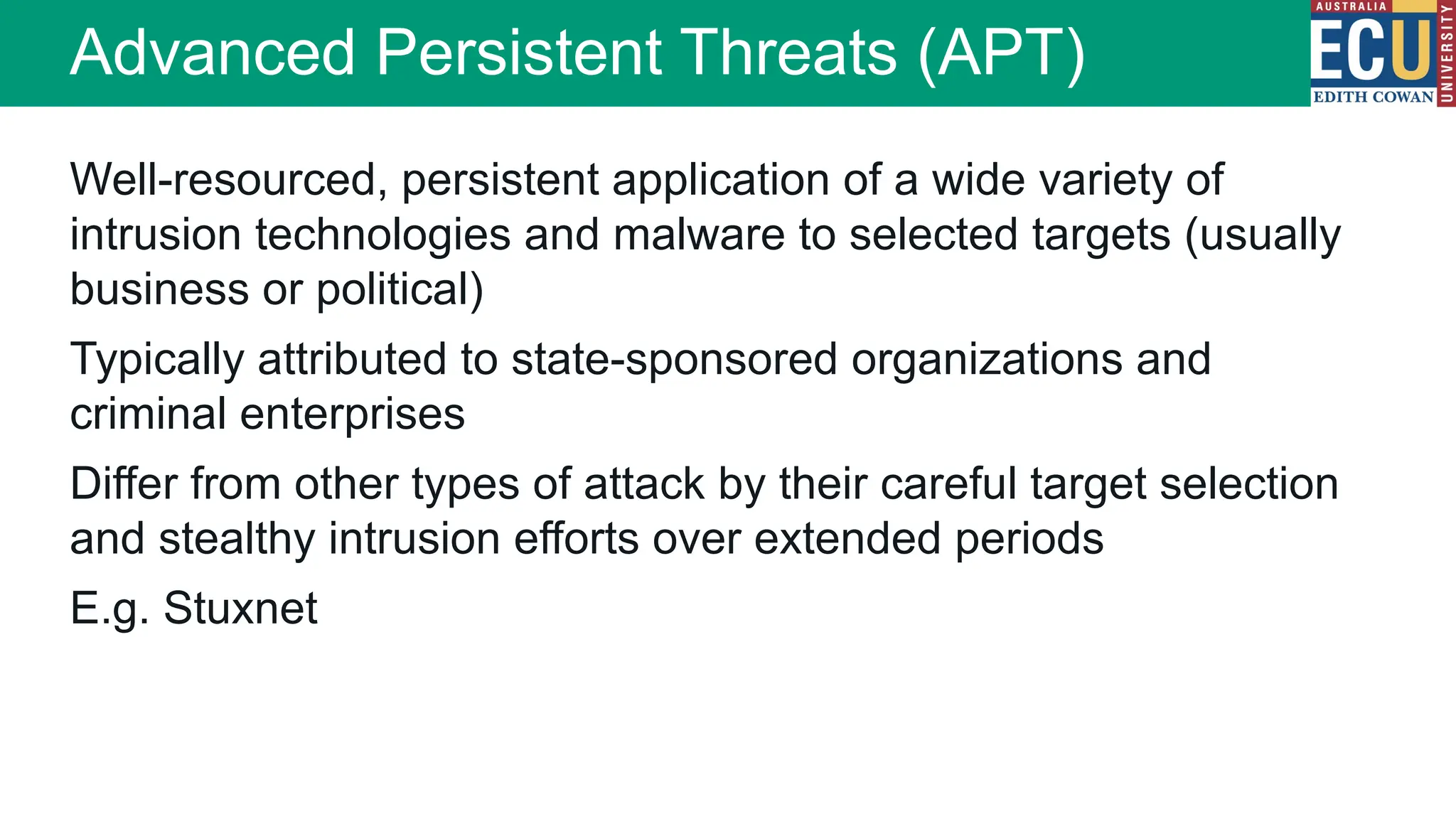 Well-resourced, persistent application of a wide variety of
intrusion technologies and malware to selected targets (usually
business or political)
Typically attributed to state-sponsored organizations and
criminal enterprises
Differ from other types of attack by their careful target selection
and stealthy intrusion efforts over extended periods
E.g. Stuxnet
Advanced Persistent Threats (APT)
 