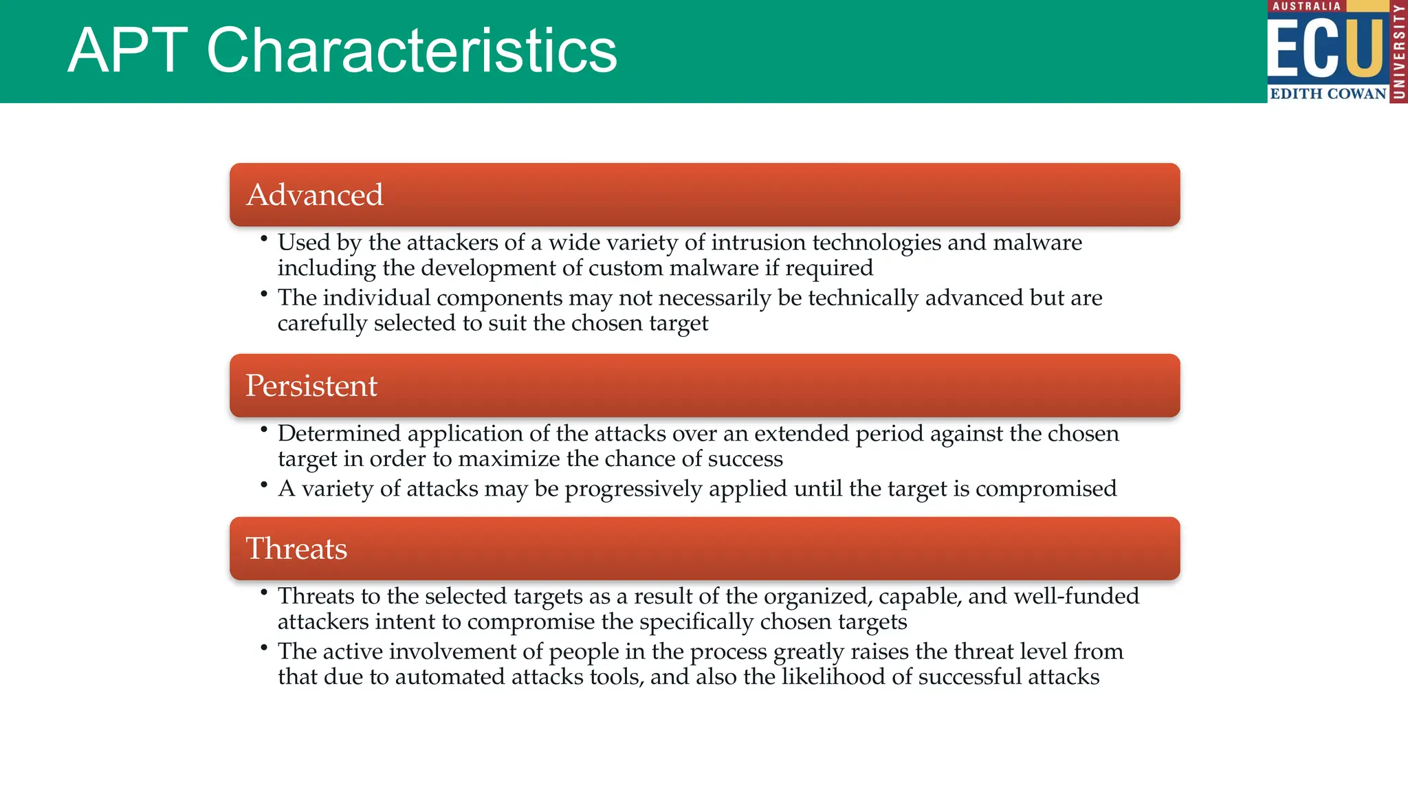 APT Characteristics
Advanced
• Used by the attackers of a wide variety of intrusion technologies and malware
including the development of custom malware if required
• The individual components may not necessarily be technically advanced but are
carefully selected to suit the chosen target
Persistent
• Determined application of the attacks over an extended period against the chosen
target in order to maximize the chance of success
• A variety of attacks may be progressively applied until the target is compromised
Threats
• Threats to the selected targets as a result of the organized, capable, and well-funded
attackers intent to compromise the specifically chosen targets
• The active involvement of people in the process greatly raises the threat level from
that due to automated attacks tools, and also the likelihood of successful attacks
 