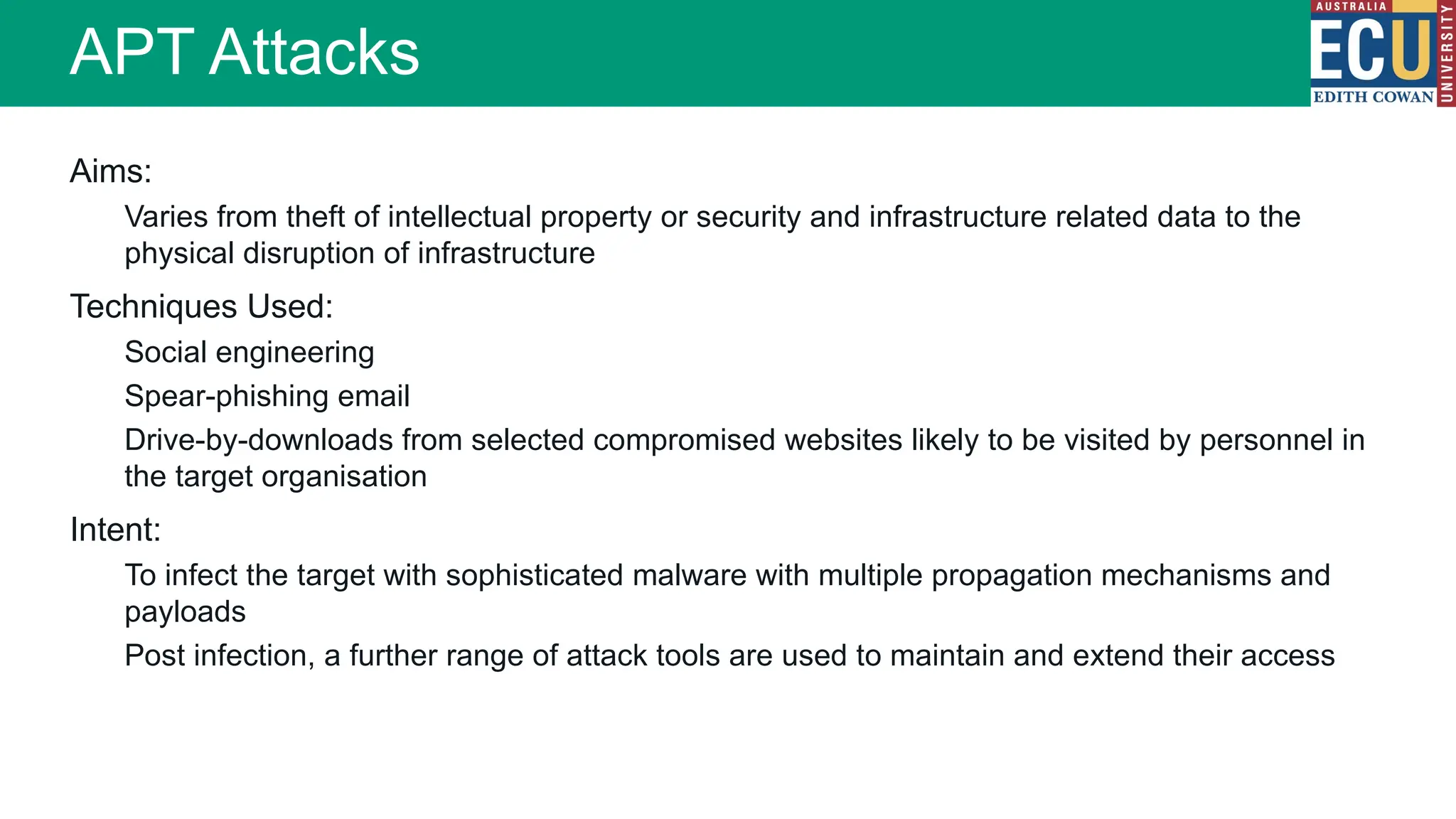 Aims:
Varies from theft of intellectual property or security and infrastructure related data to the
physical disruption of infrastructure
Techniques Used:
Social engineering
Spear-phishing email
Drive-by-downloads from selected compromised websites likely to be visited by personnel in
the target organisation
Intent:
To infect the target with sophisticated malware with multiple propagation mechanisms and
payloads
Post infection, a further range of attack tools are used to maintain and extend their access
APT Attacks
 