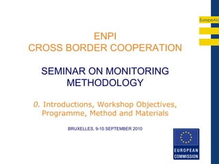 EuropeAid



          ENPI
CROSS BORDER COOPERATION

  SEMINAR ON MONITORING
      METHODOLOGY

0. Introductions, Workshop Objectives,
   Programme, Method and Materials
         BRUXELLES, 9-10 SEPTEMBER 2010
 