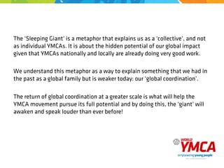 The ‘Sleeping Giant’ is a metaphor that explains us as a ‘collective’, and not
as individual YMCAs. It is about the hidden potential of our global impact
given that YMCAs nationally and locally are already doing very good work.
We understand this metaphor as a way to explain something that we had in
the past as a global family but is weaker today: our ‘global coordination’.
The return of global coordination at a greater scale is what will help the
YMCA movement pursue its full potential and by doing this, the ‘giant’ will
awaken and speak louder than ever before!
 