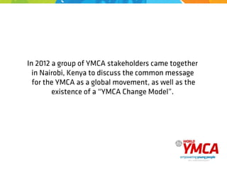 In 2012 a group of YMCA stakeholders came together
in Nairobi, Kenya to discuss the common message
for the YMCA as a global movement, as well as the
existence of a “YMCA Change Model”.
 