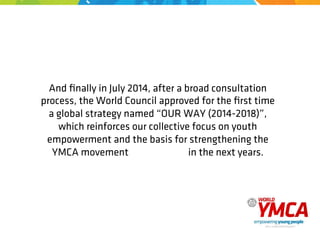 And ﬁnally in July 2014, after a broad consultation
process, the World Council approved for the ﬁrst time
a global strategy named “OUR WAY (2014-2018)”,
which reinforces our collective focus on youth
empowerment and the basis for strengthening the
YMCA movement in the next years.
 
