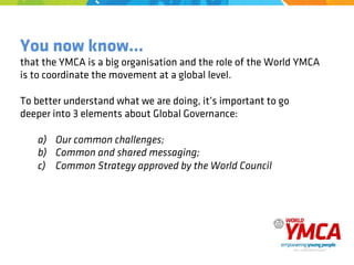 You now know…
that the YMCA is a big organisation and the role of the World YMCA
is to coordinate the movement at a global level.
To better understand what we are doing, it’s important to go
deeper into 3 elements about Global Governance:
a) Our common challenges;
b) Common and shared messaging;
c) Common Strategy approved by the World Council
 