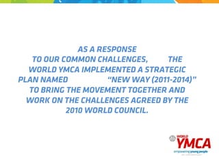 AS A RESPONSE
TO OUR COMMON CHALLENGES, THE
WORLD YMCA IMPLEMENTED A STRATEGIC
PLAN NAMED “NEW WAY (2011-2014)”
TO BRING THE MOVEMENT TOGETHER AND
WORK ON THE CHALLENGES AGREED BY THE
2010 WORLD COUNCIL.
 
