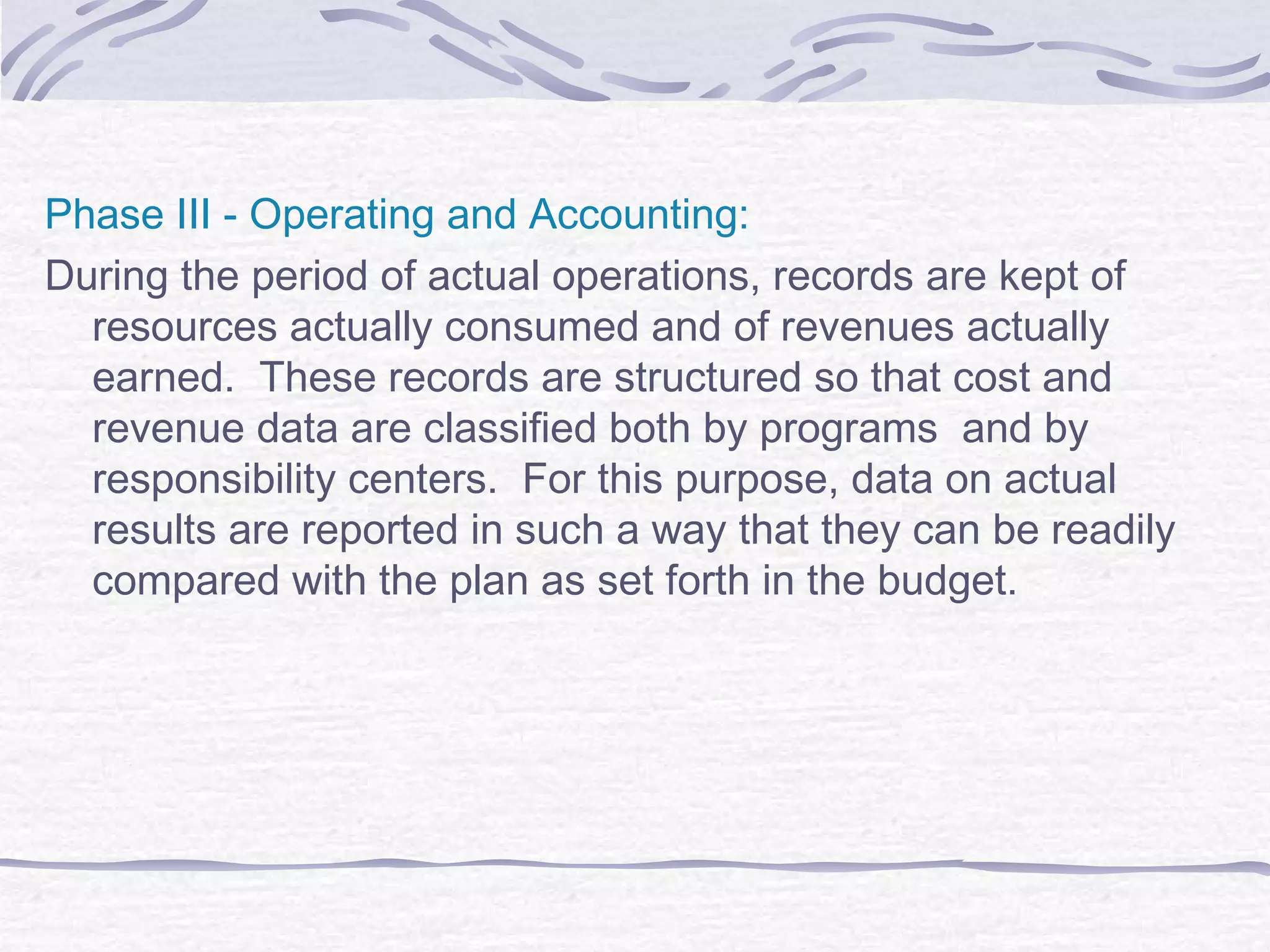 Phase III - Operating and Accounting:
During the period of actual operations, records are kept of
resources actually consumed and of revenues actually
earned. These records are structured so that cost and
revenue data are classified both by programs and by
responsibility centers. For this purpose, data on actual
results are reported in such a way that they can be readily
compared with the plan as set forth in the budget.
 