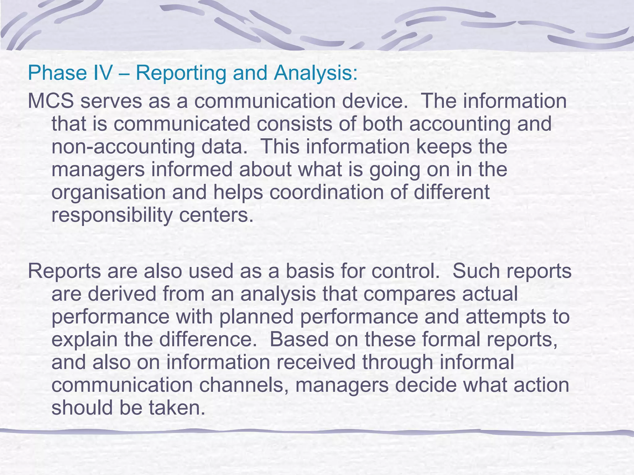 Phase IV – Reporting and Analysis:
MCS serves as a communication device. The information
that is communicated consists of both accounting and
non-accounting data. This information keeps the
managers informed about what is going on in the
organisation and helps coordination of different
responsibility centers.
Reports are also used as a basis for control. Such reports
are derived from an analysis that compares actual
performance with planned performance and attempts to
explain the difference. Based on these formal reports,
and also on information received through informal
communication channels, managers decide what action
should be taken.
 