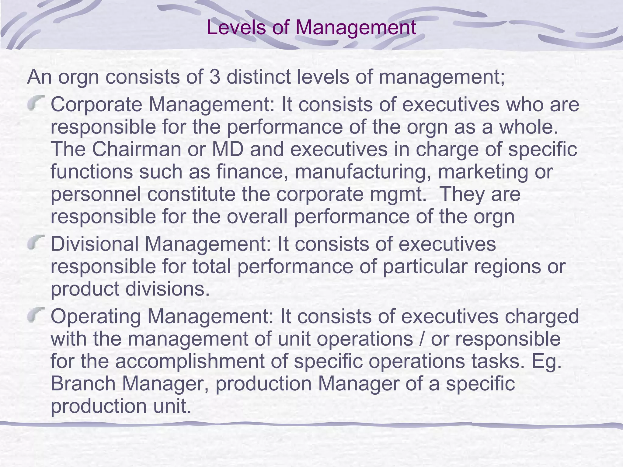 Levels of Management
An orgn consists of 3 distinct levels of management;
Corporate Management: It consists of executives who are
responsible for the performance of the orgn as a whole.
The Chairman or MD and executives in charge of specific
functions such as finance, manufacturing, marketing or
personnel constitute the corporate mgmt. They are
responsible for the overall performance of the orgn
Divisional Management: It consists of executives
responsible for total performance of particular regions or
product divisions.
Operating Management: It consists of executives charged
with the management of unit operations / or responsible
for the accomplishment of specific operations tasks. Eg.
Branch Manager, production Manager of a specific
production unit.
 