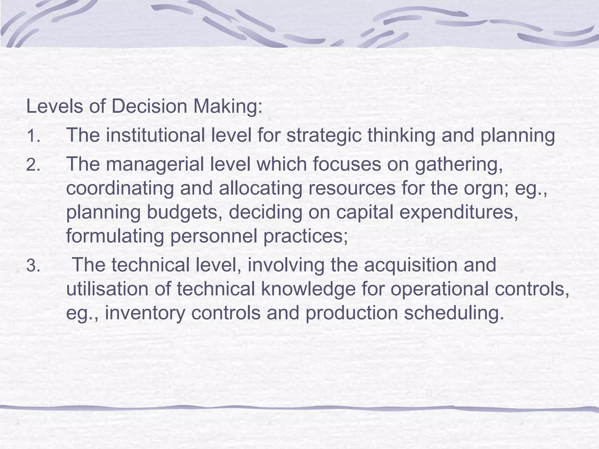 Levels of Decision Making:
1. The institutional level for strategic thinking and planning
2. The managerial level which focuses on gathering,
coordinating and allocating resources for the orgn; eg.,
planning budgets, deciding on capital expenditures,
formulating personnel practices;
3. The technical level, involving the acquisition and
utilisation of technical knowledge for operational controls,
eg., inventory controls and production scheduling.
 