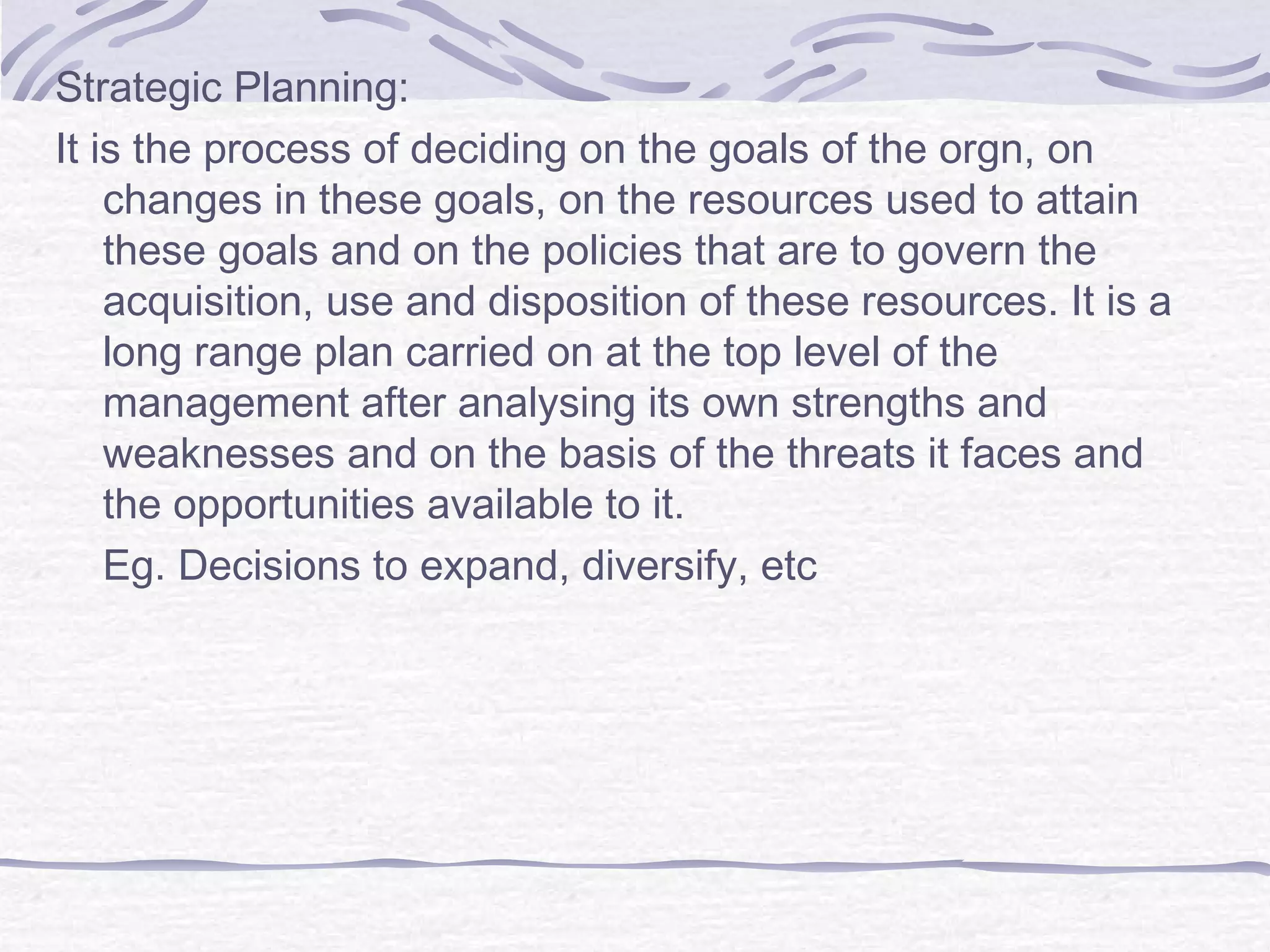 Strategic Planning:
It is the process of deciding on the goals of the orgn, on
changes in these goals, on the resources used to attain
these goals and on the policies that are to govern the
acquisition, use and disposition of these resources. It is a
long range plan carried on at the top level of the
management after analysing its own strengths and
weaknesses and on the basis of the threats it faces and
the opportunities available to it.
Eg. Decisions to expand, diversify, etc
 