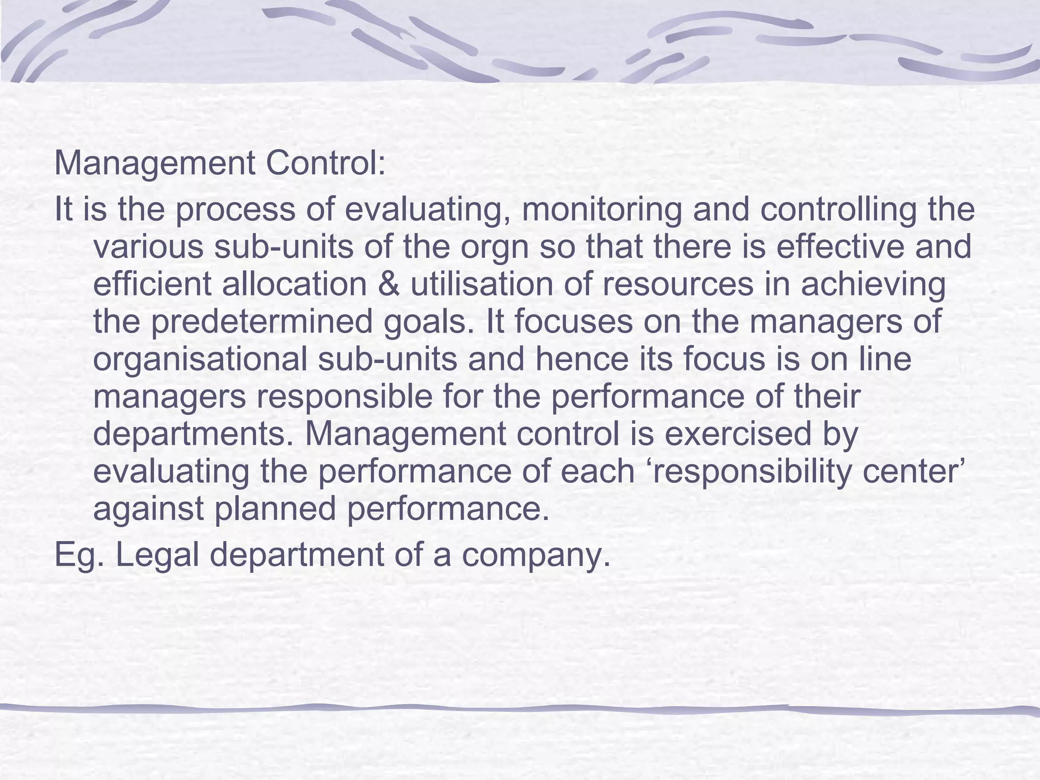 Management Control:
It is the process of evaluating, monitoring and controlling the
various sub-units of the orgn so that there is effective and
efficient allocation & utilisation of resources in achieving
the predetermined goals. It focuses on the managers of
organisational sub-units and hence its focus is on line
managers responsible for the performance of their
departments. Management control is exercised by
evaluating the performance of each ‘responsibility center’
against planned performance.
Eg. Legal department of a company.
 