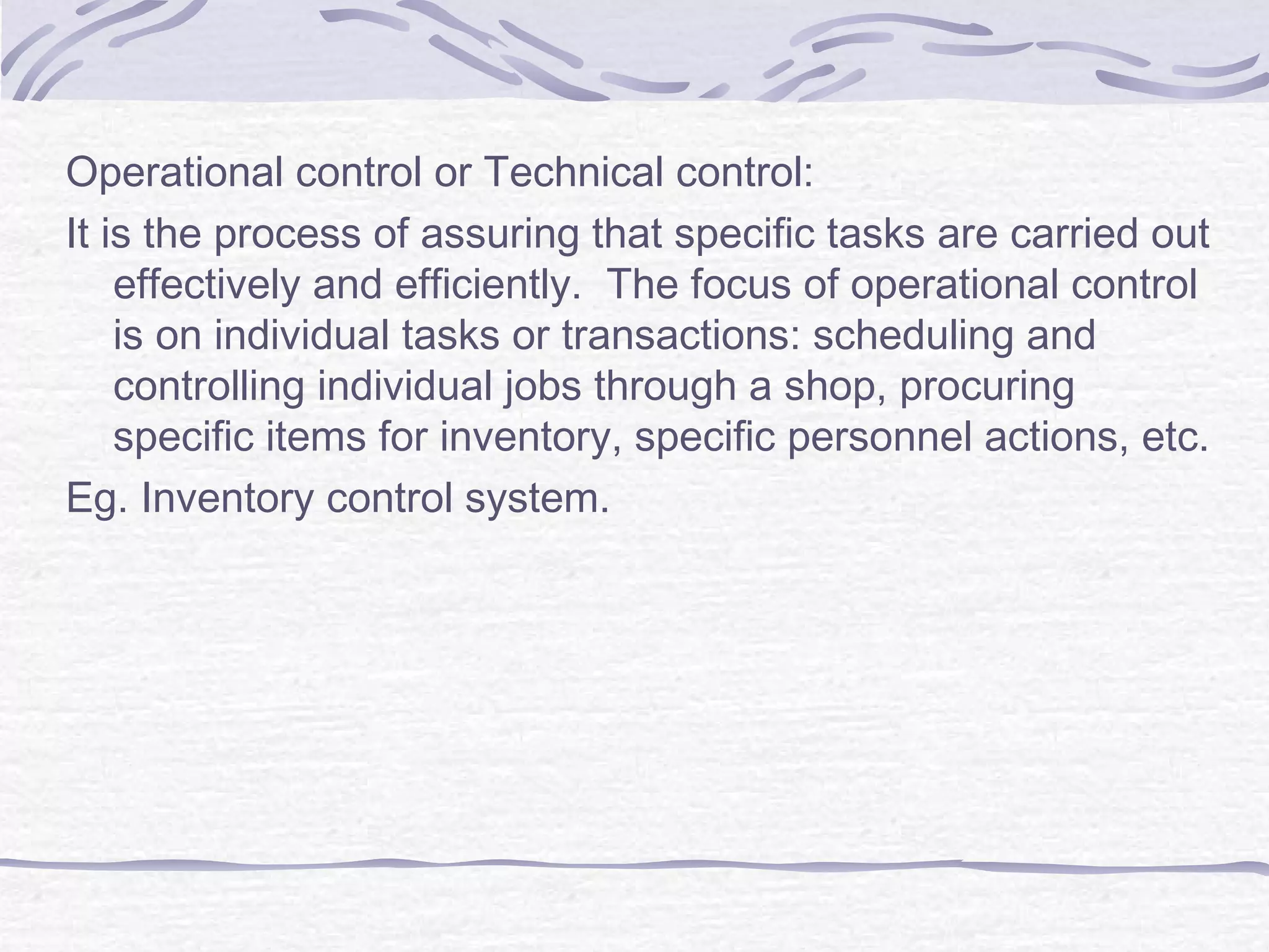 Operational control or Technical control:
It is the process of assuring that specific tasks are carried out
effectively and efficiently. The focus of operational control
is on individual tasks or transactions: scheduling and
controlling individual jobs through a shop, procuring
specific items for inventory, specific personnel actions, etc.
Eg. Inventory control system.
 
