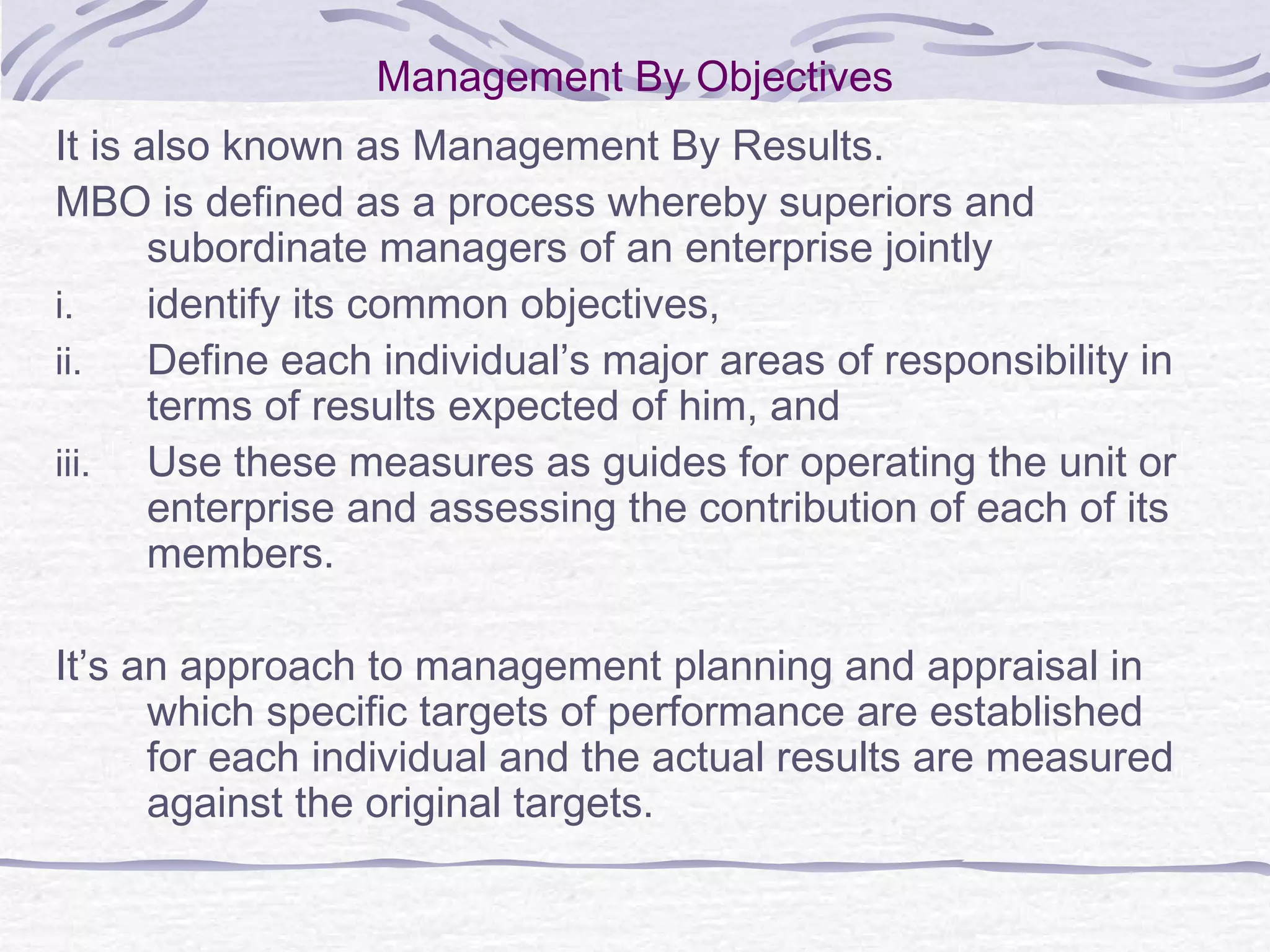 Management By Objectives
It is also known as Management By Results.
MBO is defined as a process whereby superiors and
subordinate managers of an enterprise jointly
i. identify its common objectives,
ii. Define each individual’s major areas of responsibility in
terms of results expected of him, and
iii. Use these measures as guides for operating the unit or
enterprise and assessing the contribution of each of its
members.
It’s an approach to management planning and appraisal in
which specific targets of performance are established
for each individual and the actual results are measured
against the original targets.
 