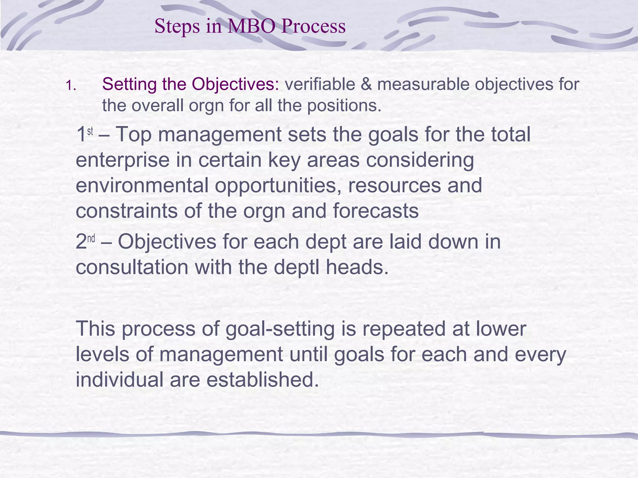 1. Setting the Objectives: verifiable & measurable objectives for
the overall orgn for all the positions.
1st
– Top management sets the goals for the total
enterprise in certain key areas considering
environmental opportunities, resources and
constraints of the orgn and forecasts
2nd
– Objectives for each dept are laid down in
consultation with the deptl heads.
This process of goal-setting is repeated at lower
levels of management until goals for each and every
individual are established.
Steps in MBO Process
 