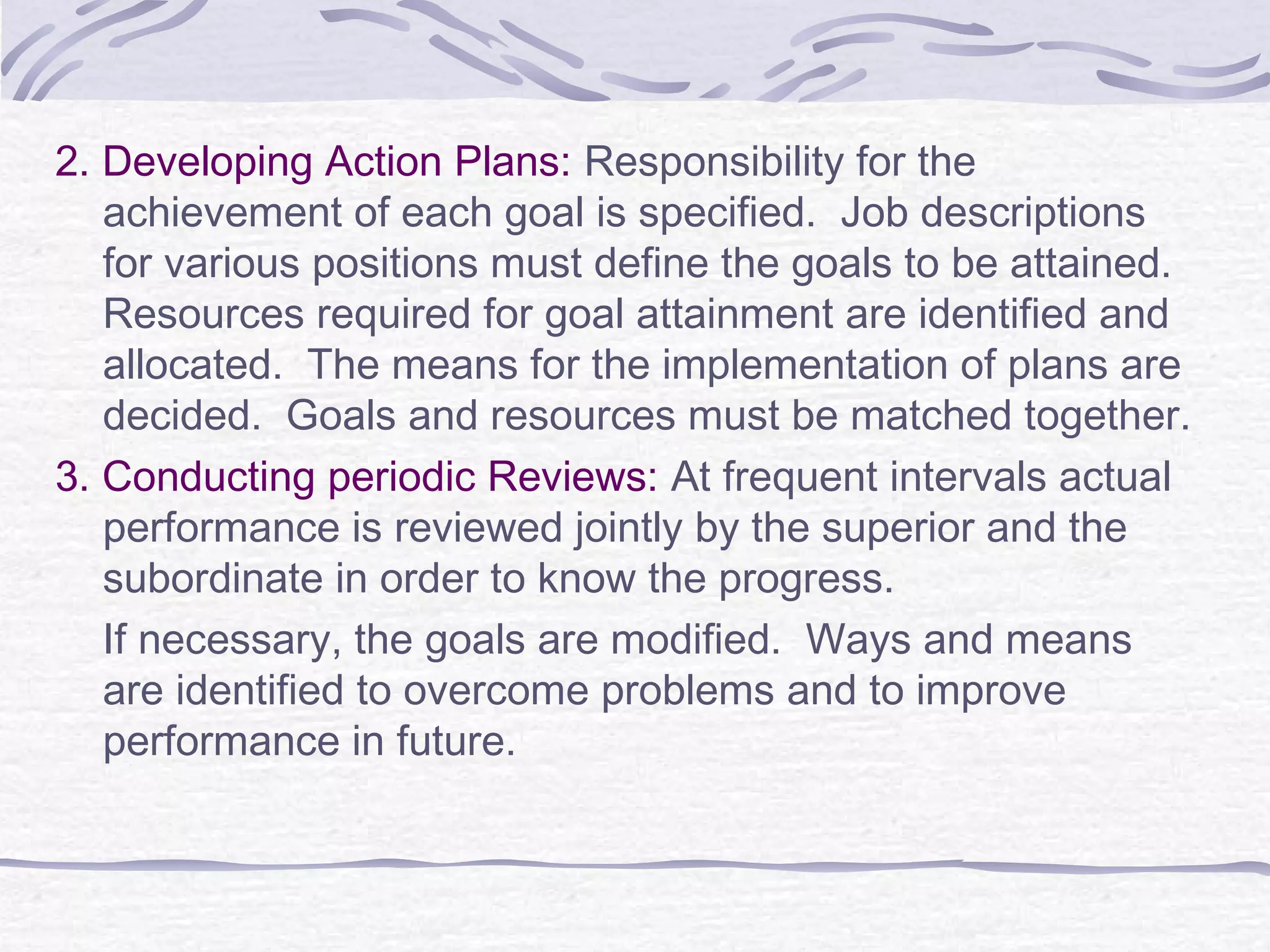 2. Developing Action Plans: Responsibility for the
achievement of each goal is specified. Job descriptions
for various positions must define the goals to be attained.
Resources required for goal attainment are identified and
allocated. The means for the implementation of plans are
decided. Goals and resources must be matched together.
3. Conducting periodic Reviews: At frequent intervals actual
performance is reviewed jointly by the superior and the
subordinate in order to know the progress.
If necessary, the goals are modified. Ways and means
are identified to overcome problems and to improve
performance in future.
 