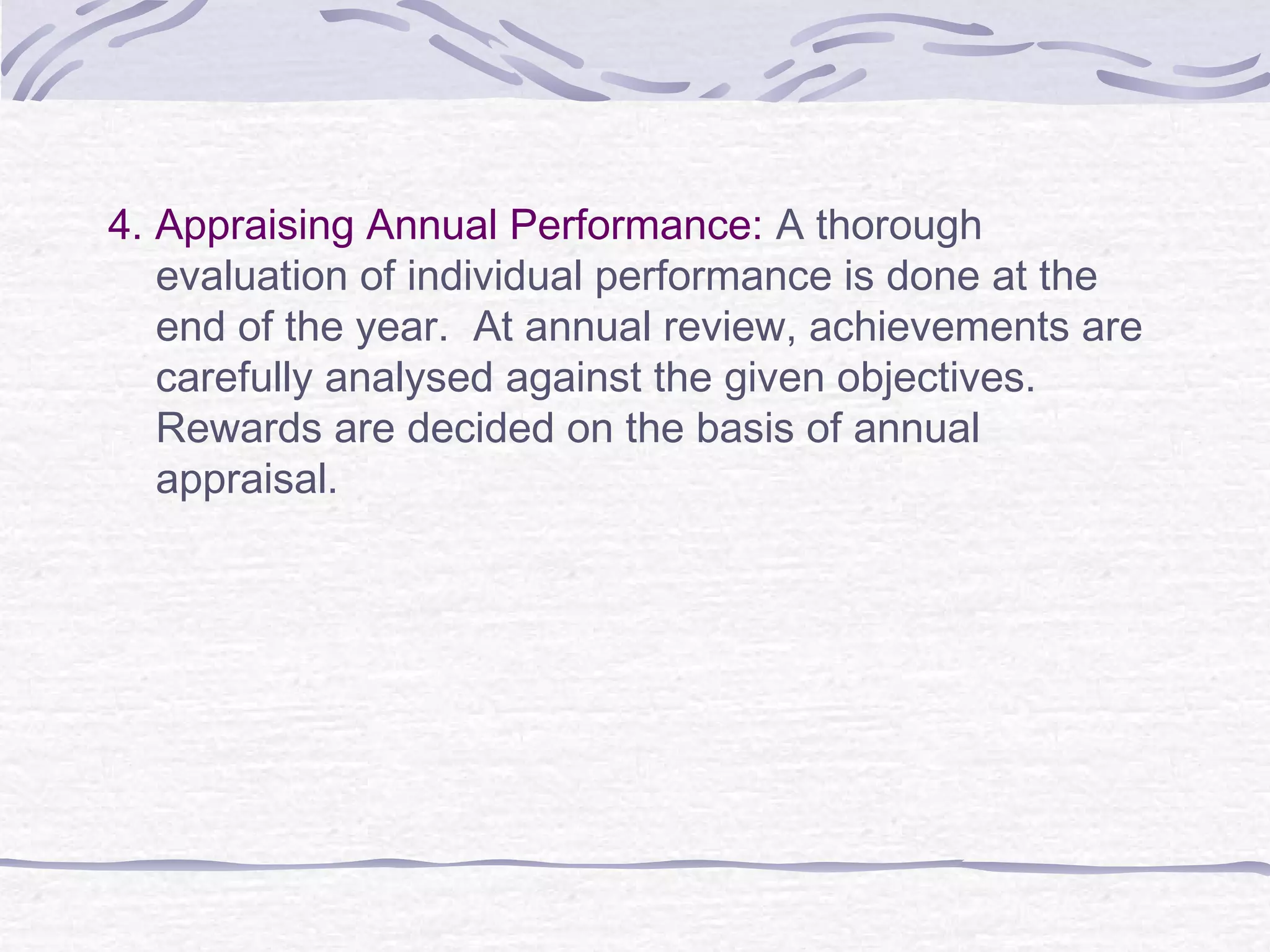 4. Appraising Annual Performance: A thorough
evaluation of individual performance is done at the
end of the year. At annual review, achievements are
carefully analysed against the given objectives.
Rewards are decided on the basis of annual
appraisal.
 