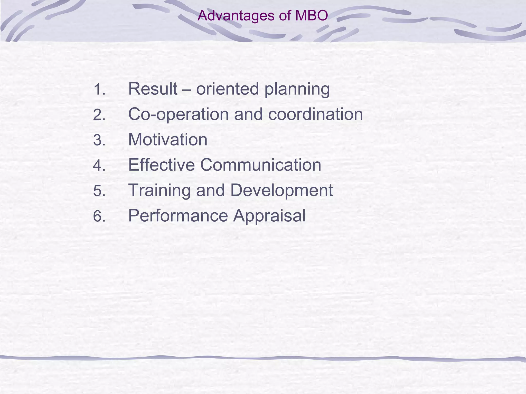 Advantages of MBO
1. Result – oriented planning
2. Co-operation and coordination
3. Motivation
4. Effective Communication
5. Training and Development
6. Performance Appraisal
 