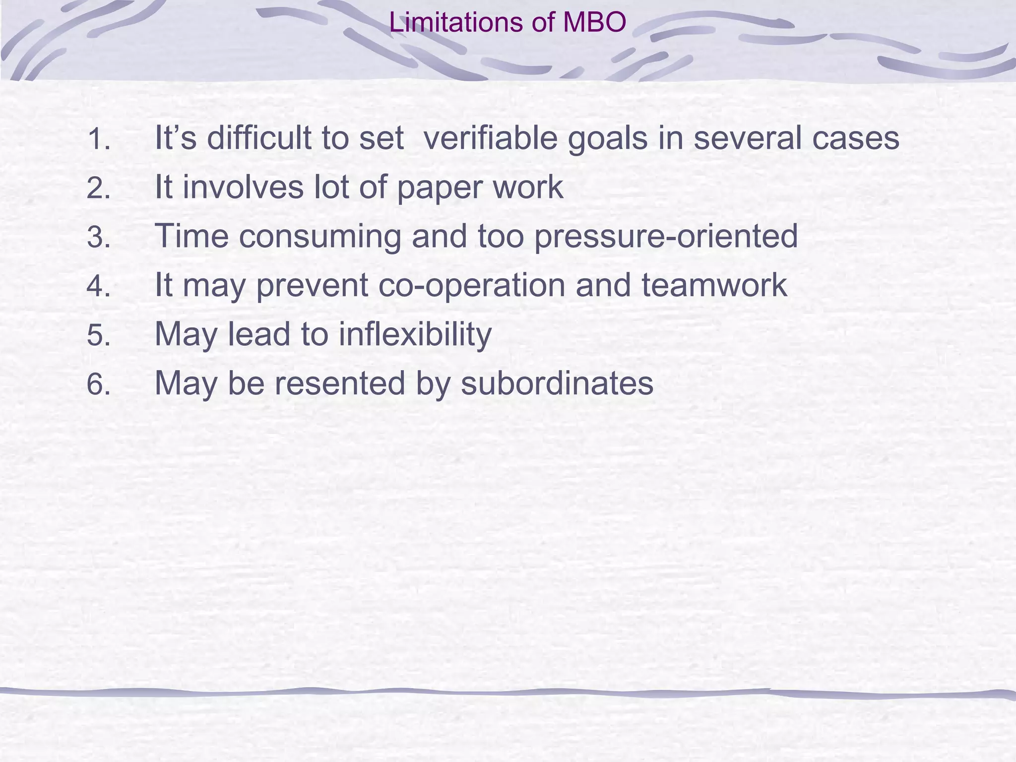 Limitations of MBO
1. It’s difficult to set verifiable goals in several cases
2. It involves lot of paper work
3. Time consuming and too pressure-oriented
4. It may prevent co-operation and teamwork
5. May lead to inflexibility
6. May be resented by subordinates
 