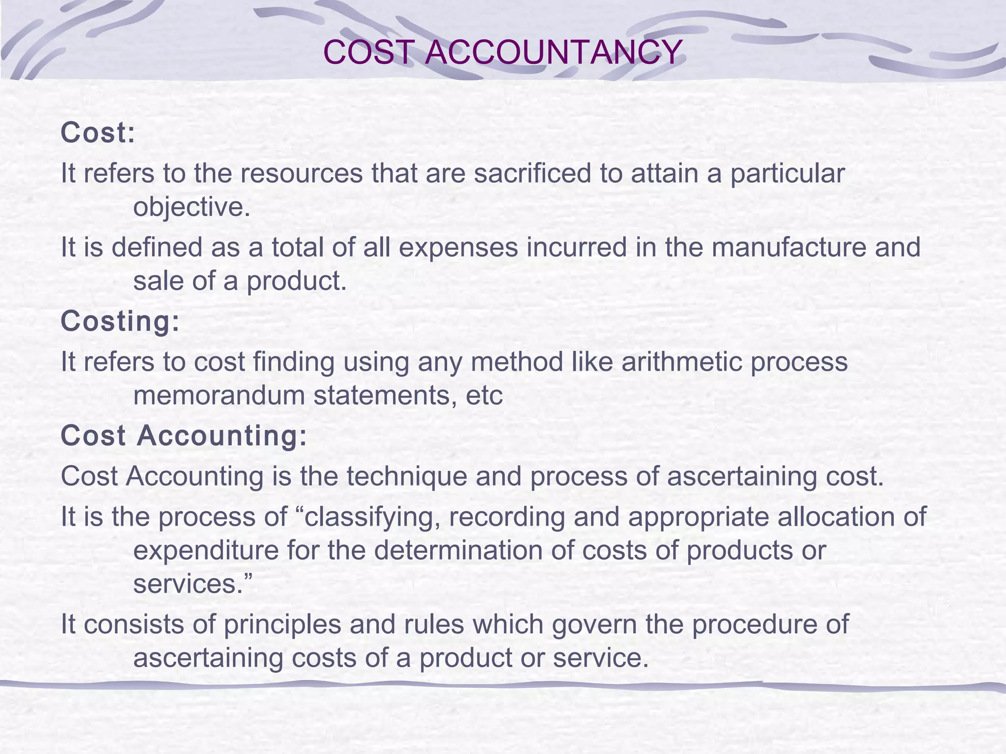 COST ACCOUNTANCY
Cost:
It refers to the resources that are sacrificed to attain a particular
objective.
It is defined as a total of all expenses incurred in the manufacture and
sale of a product.
Costing:
It refers to cost finding using any method like arithmetic process
memorandum statements, etc
Cost Accounting:
Cost Accounting is the technique and process of ascertaining cost.
It is the process of “classifying, recording and appropriate allocation of
expenditure for the determination of costs of products or
services.”
It consists of principles and rules which govern the procedure of
ascertaining costs of a product or service.
 
