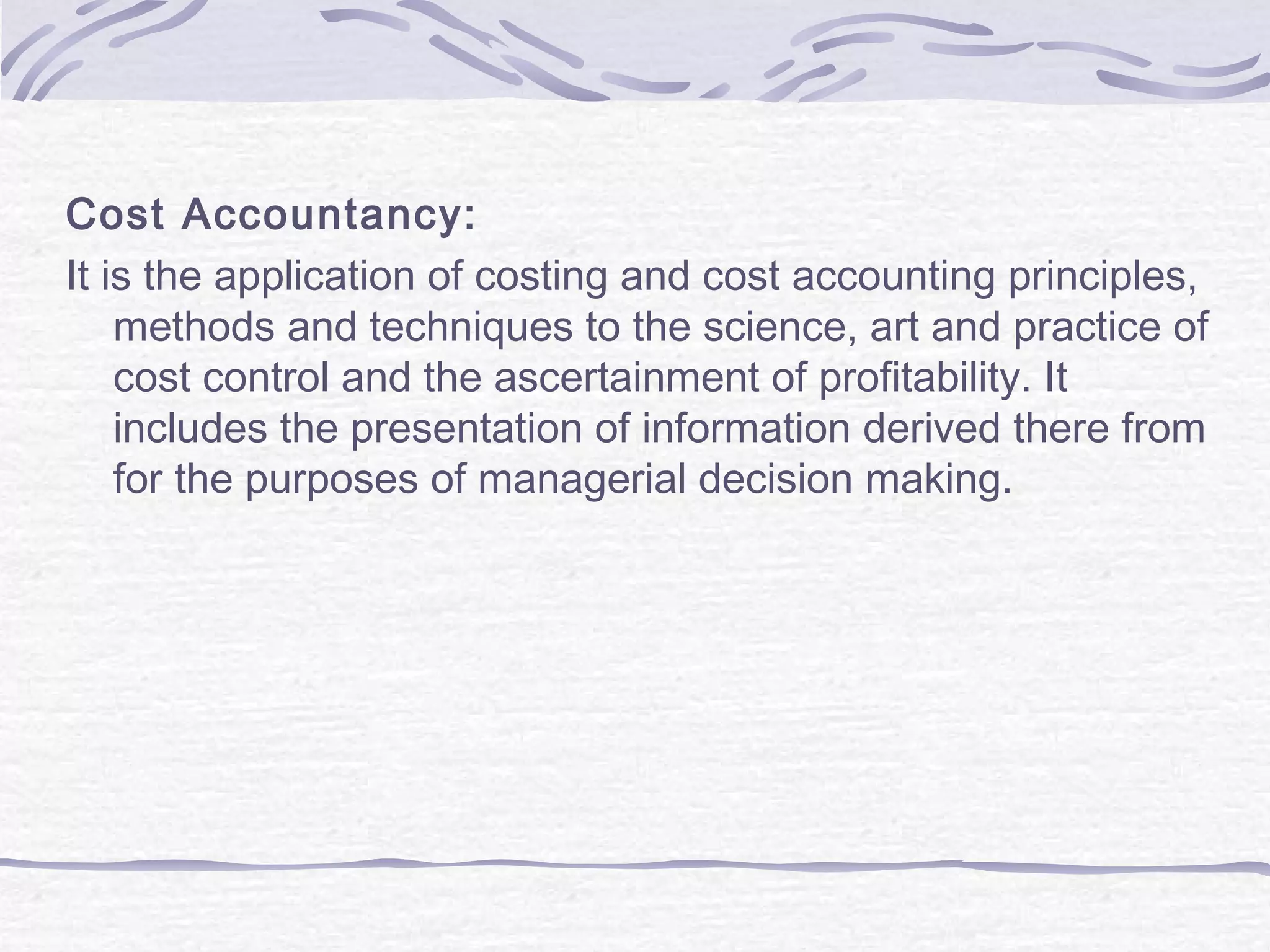 Cost Accountancy:
It is the application of costing and cost accounting principles,
methods and techniques to the science, art and practice of
cost control and the ascertainment of profitability. It
includes the presentation of information derived there from
for the purposes of managerial decision making.
 