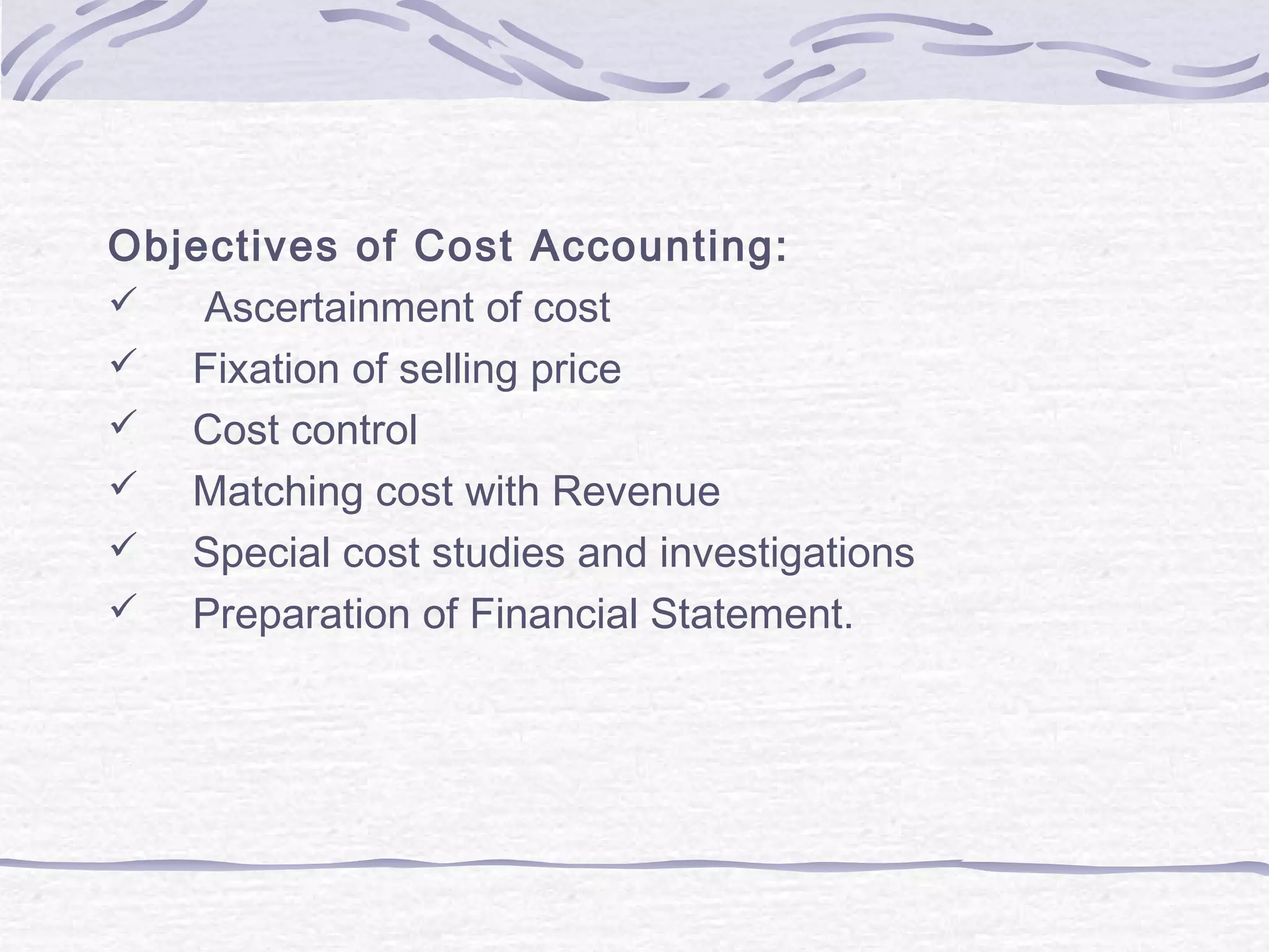 Objectives of Cost Accounting:
 Ascertainment of cost
 Fixation of selling price
 Cost control
 Matching cost with Revenue
 Special cost studies and investigations
 Preparation of Financial Statement.
 