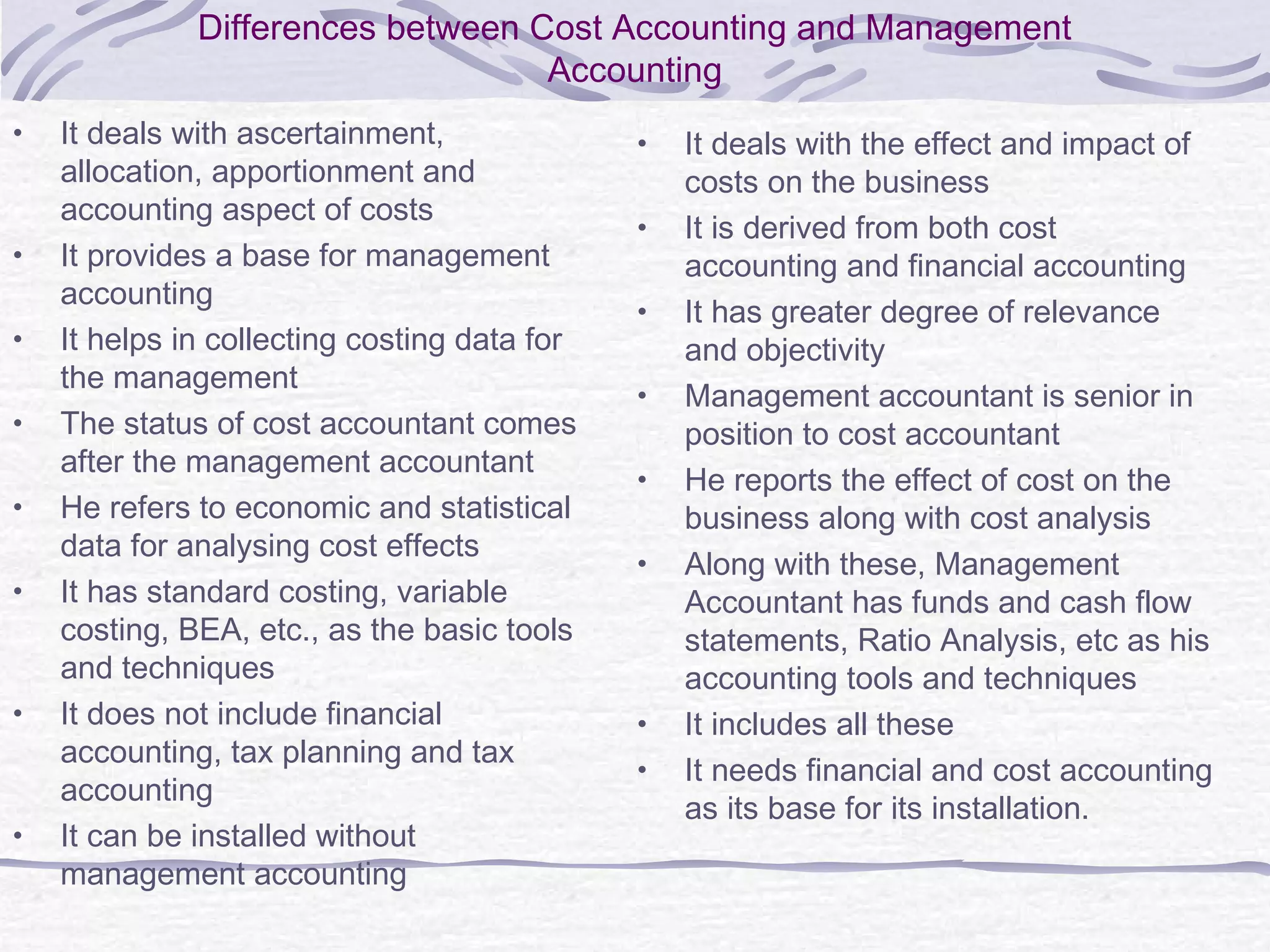 Differences between Cost Accounting and Management
Accounting
• It deals with ascertainment,
allocation, apportionment and
accounting aspect of costs
• It provides a base for management
accounting
• It helps in collecting costing data for
the management
• The status of cost accountant comes
after the management accountant
• He refers to economic and statistical
data for analysing cost effects
• It has standard costing, variable
costing, BEA, etc., as the basic tools
and techniques
• It does not include financial
accounting, tax planning and tax
accounting
• It can be installed without
management accounting
• It deals with the effect and impact of
costs on the business
• It is derived from both cost
accounting and financial accounting
• It has greater degree of relevance
and objectivity
• Management accountant is senior in
position to cost accountant
• He reports the effect of cost on the
business along with cost analysis
• Along with these, Management
Accountant has funds and cash flow
statements, Ratio Analysis, etc as his
accounting tools and techniques
• It includes all these
• It needs financial and cost accounting
as its base for its installation.
 
