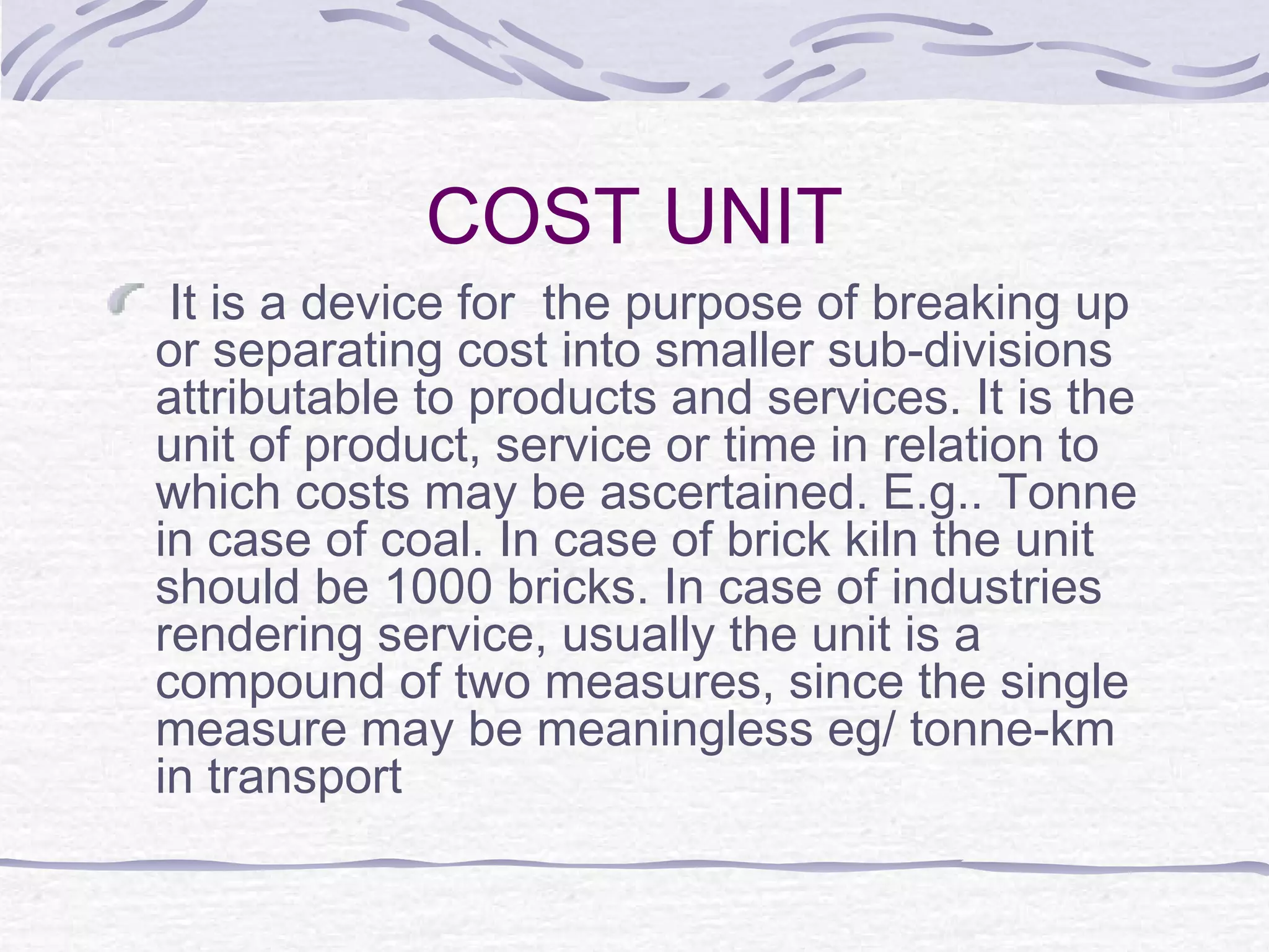 COST UNIT
It is a device for the purpose of breaking up
or separating cost into smaller sub-divisions
attributable to products and services. It is the
unit of product, service or time in relation to
which costs may be ascertained. E.g.. Tonne
in case of coal. In case of brick kiln the unit
should be 1000 bricks. In case of industries
rendering service, usually the unit is a
compound of two measures, since the single
measure may be meaningless eg/ tonne-km
in transport
 