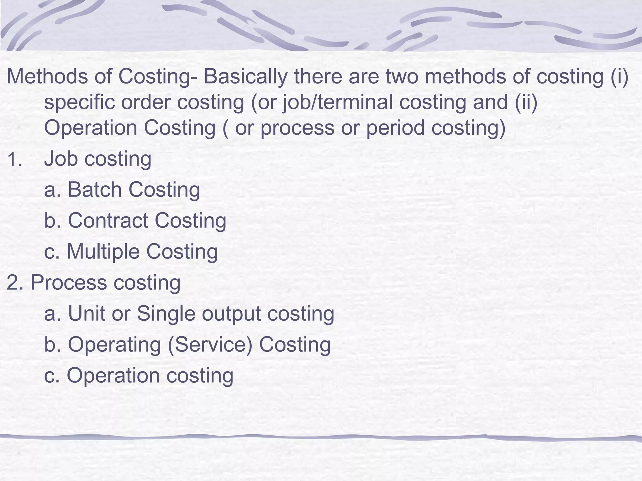 Methods of Costing- Basically there are two methods of costing (i)
specific order costing (or job/terminal costing and (ii)
Operation Costing ( or process or period costing)
1. Job costing
a. Batch Costing
b. Contract Costing
c. Multiple Costing
2. Process costing
a. Unit or Single output costing
b. Operating (Service) Costing
c. Operation costing
 