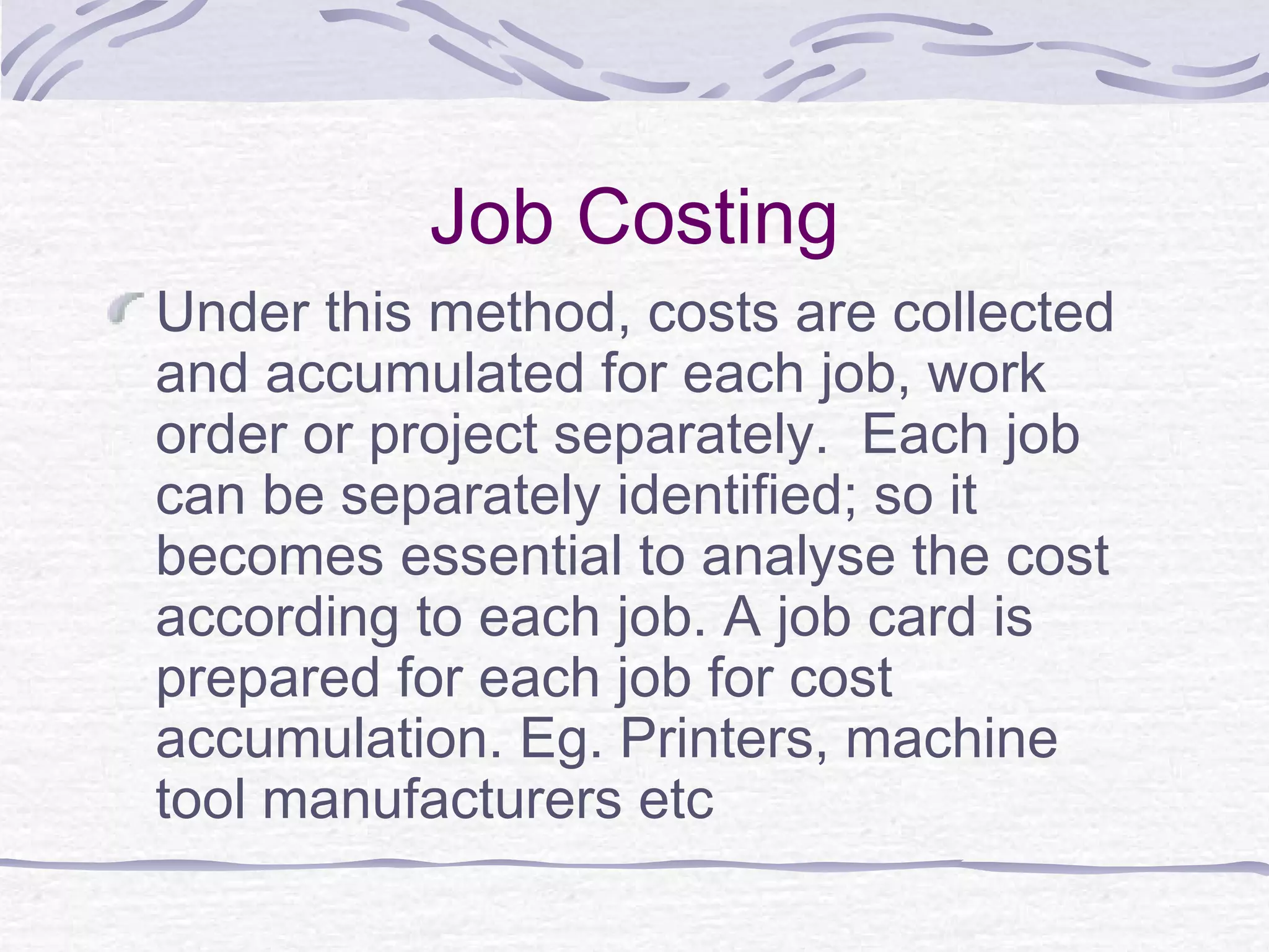 Job Costing
Under this method, costs are collected
and accumulated for each job, work
order or project separately. Each job
can be separately identified; so it
becomes essential to analyse the cost
according to each job. A job card is
prepared for each job for cost
accumulation. Eg. Printers, machine
tool manufacturers etc
 
