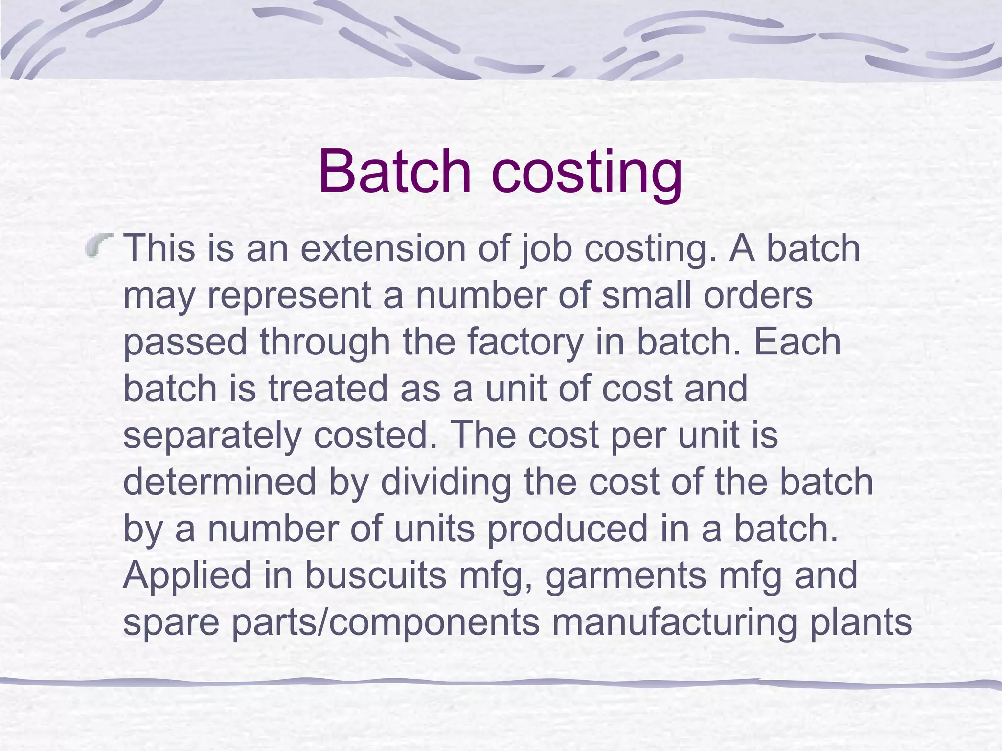 Batch costing
This is an extension of job costing. A batch
may represent a number of small orders
passed through the factory in batch. Each
batch is treated as a unit of cost and
separately costed. The cost per unit is
determined by dividing the cost of the batch
by a number of units produced in a batch.
Applied in buscuits mfg, garments mfg and
spare parts/components manufacturing plants
 