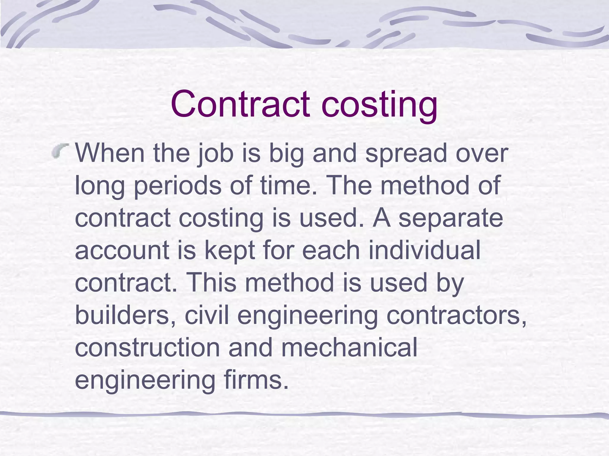 Contract costing
When the job is big and spread over
long periods of time. The method of
contract costing is used. A separate
account is kept for each individual
contract. This method is used by
builders, civil engineering contractors,
construction and mechanical
engineering firms.
 