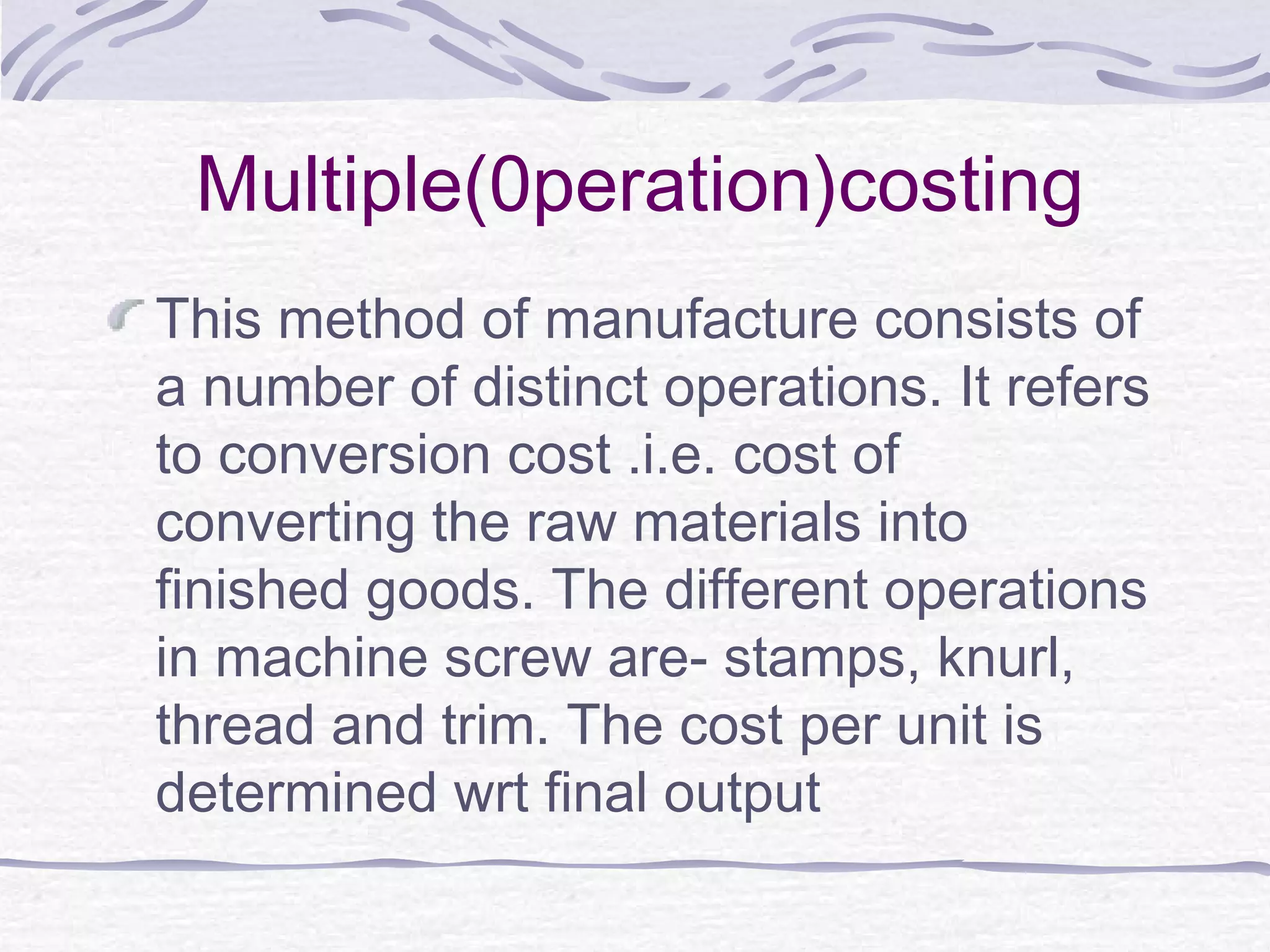 Multiple(0peration)costing
This method of manufacture consists of
a number of distinct operations. It refers
to conversion cost .i.e. cost of
converting the raw materials into
finished goods. The different operations
in machine screw are- stamps, knurl,
thread and trim. The cost per unit is
determined wrt final output
 