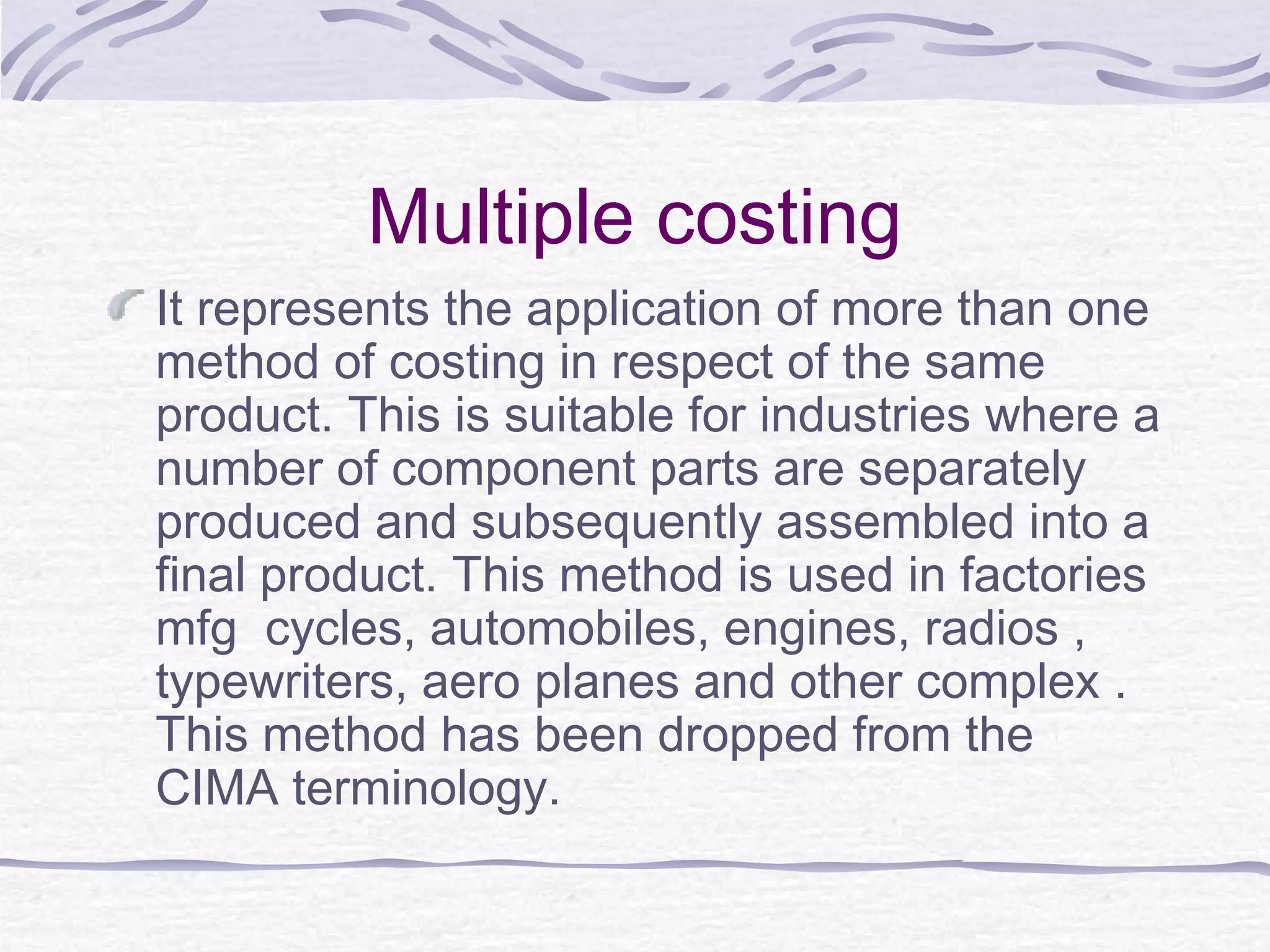 Multiple costing
It represents the application of more than one
method of costing in respect of the same
product. This is suitable for industries where a
number of component parts are separately
produced and subsequently assembled into a
final product. This method is used in factories
mfg cycles, automobiles, engines, radios ,
typewriters, aero planes and other complex .
This method has been dropped from the
CIMA terminology.
 