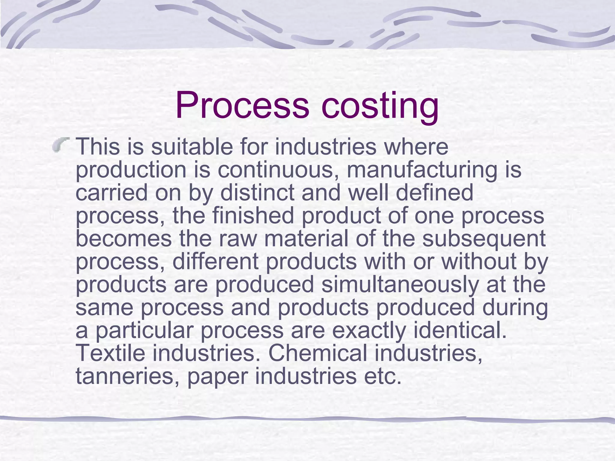 Process costing
This is suitable for industries where
production is continuous, manufacturing is
carried on by distinct and well defined
process, the finished product of one process
becomes the raw material of the subsequent
process, different products with or without by
products are produced simultaneously at the
same process and products produced during
a particular process are exactly identical.
Textile industries. Chemical industries,
tanneries, paper industries etc.
 