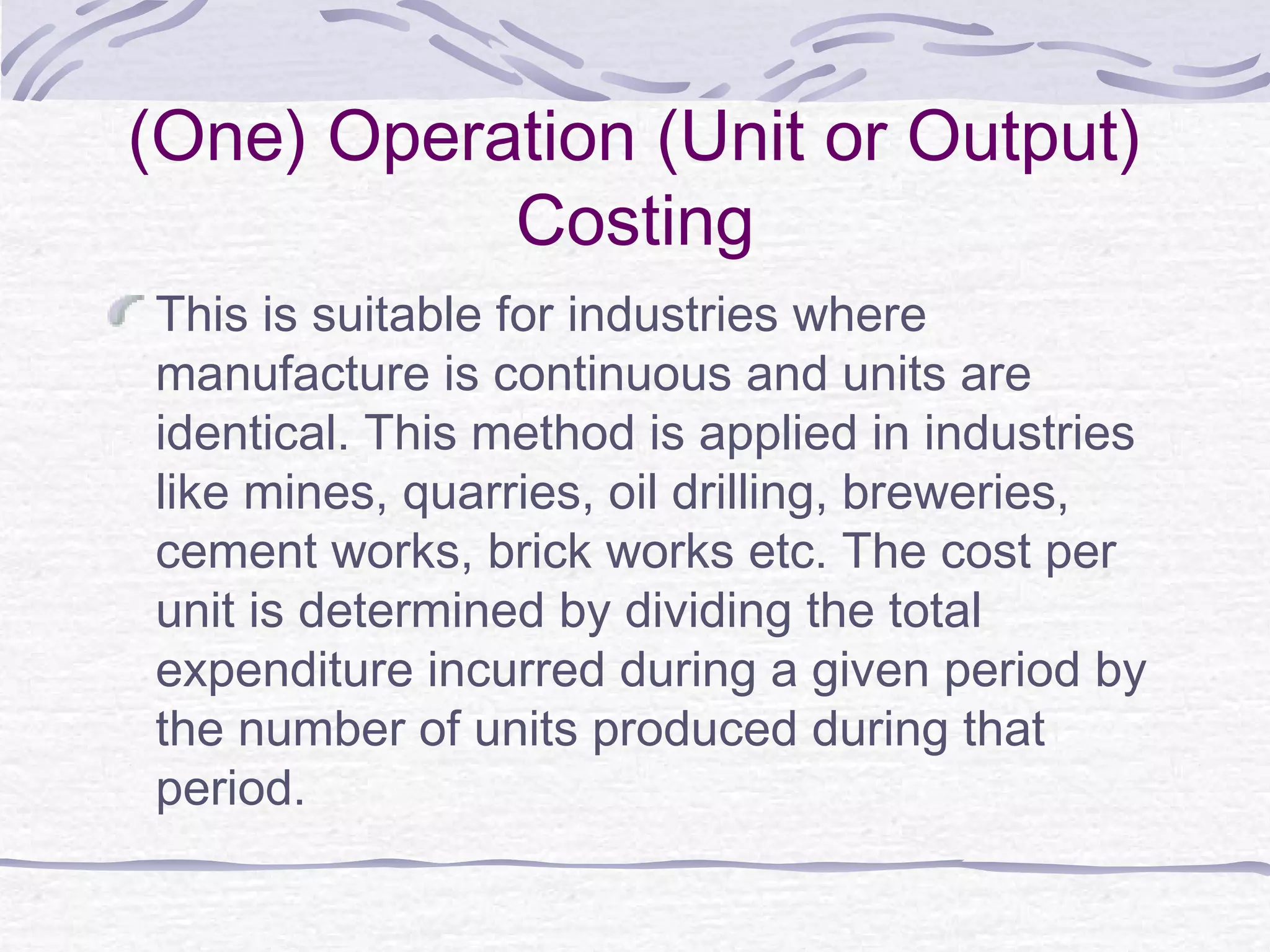 (One) Operation (Unit or Output)
Costing
This is suitable for industries where
manufacture is continuous and units are
identical. This method is applied in industries
like mines, quarries, oil drilling, breweries,
cement works, brick works etc. The cost per
unit is determined by dividing the total
expenditure incurred during a given period by
the number of units produced during that
period.
 