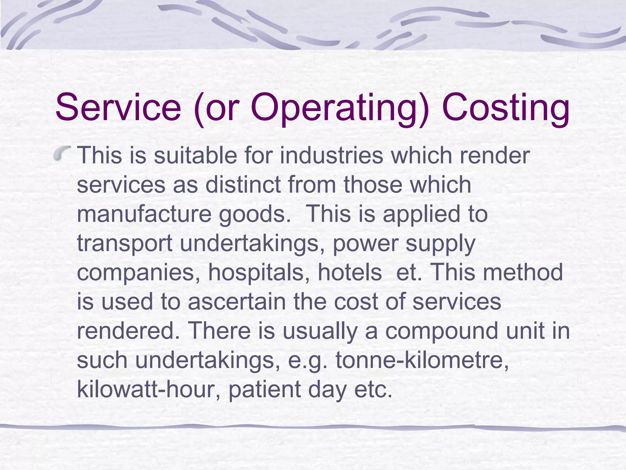 Service (or Operating) Costing
This is suitable for industries which render
services as distinct from those which
manufacture goods. This is applied to
transport undertakings, power supply
companies, hospitals, hotels et. This method
is used to ascertain the cost of services
rendered. There is usually a compound unit in
such undertakings, e.g. tonne-kilometre,
kilowatt-hour, patient day etc.
 