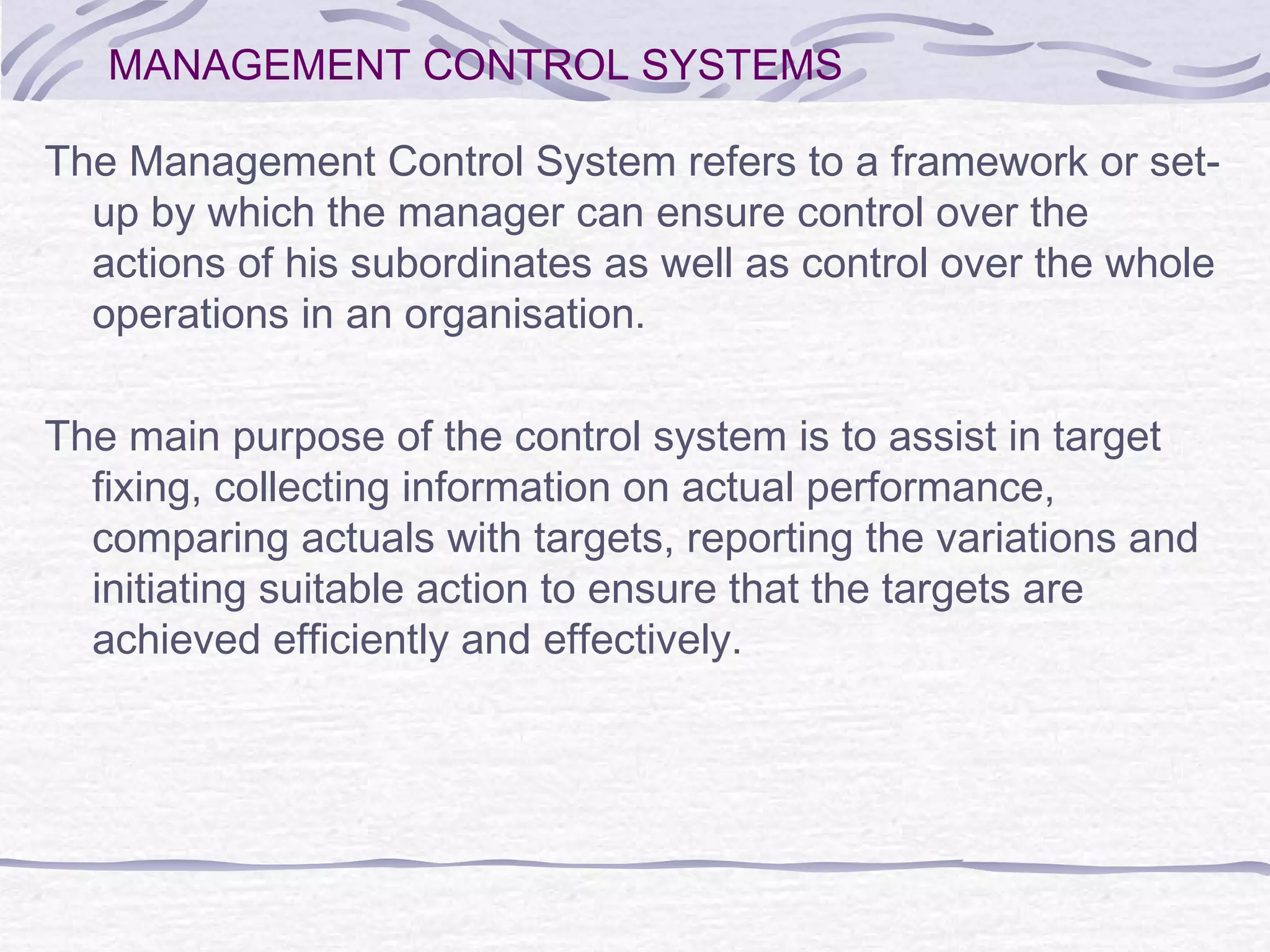 MANAGEMENT CONTROL SYSTEMS
The Management Control System refers to a framework or set-
up by which the manager can ensure control over the
actions of his subordinates as well as control over the whole
operations in an organisation.
The main purpose of the control system is to assist in target
fixing, collecting information on actual performance,
comparing actuals with targets, reporting the variations and
initiating suitable action to ensure that the targets are
achieved efficiently and effectively.
 