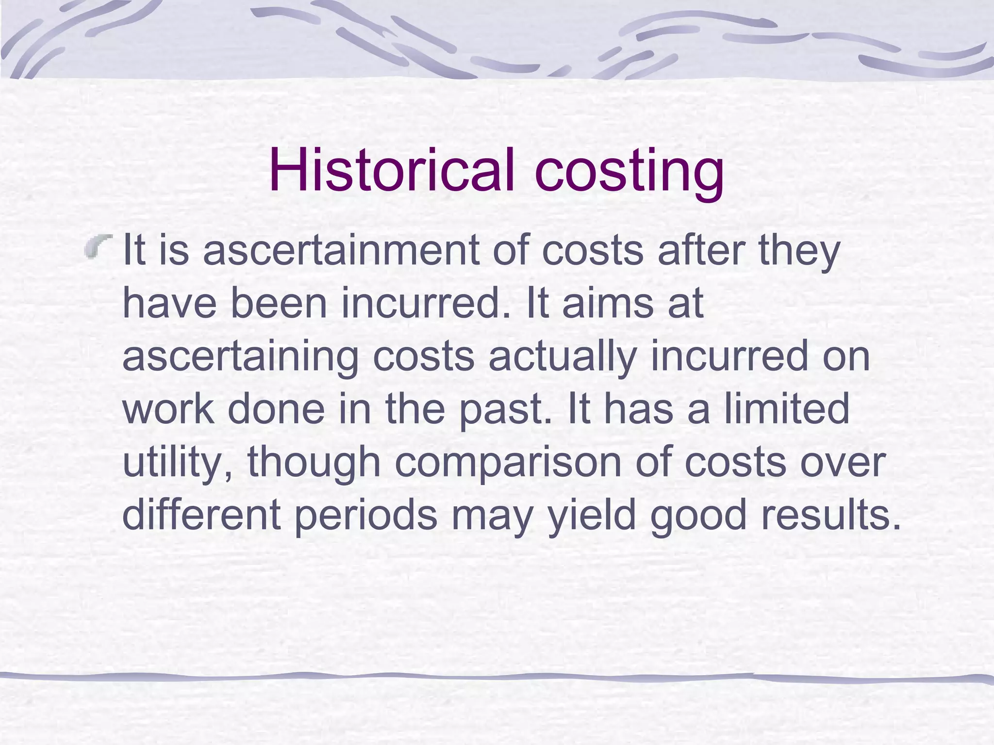 Historical costing
It is ascertainment of costs after they
have been incurred. It aims at
ascertaining costs actually incurred on
work done in the past. It has a limited
utility, though comparison of costs over
different periods may yield good results.
 