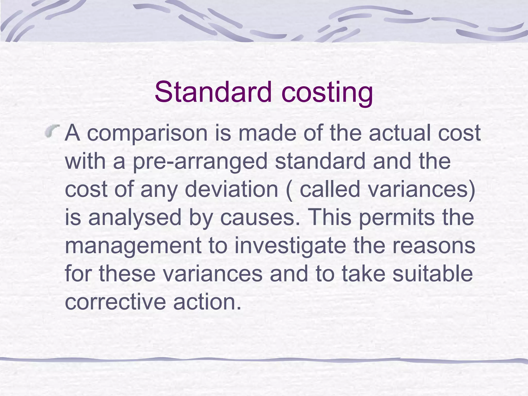 Standard costing
A comparison is made of the actual cost
with a pre-arranged standard and the
cost of any deviation ( called variances)
is analysed by causes. This permits the
management to investigate the reasons
for these variances and to take suitable
corrective action.
 