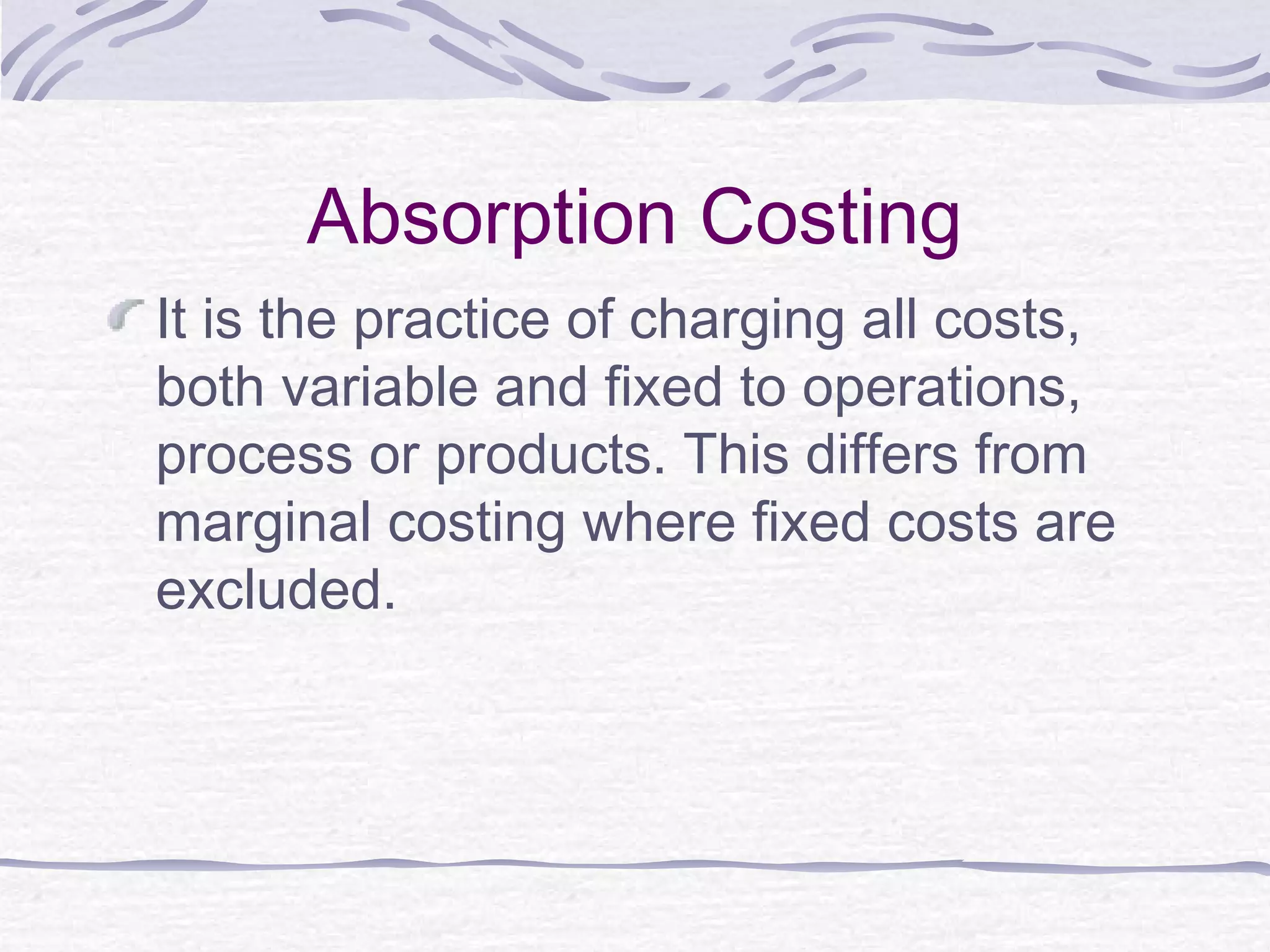 Absorption Costing
It is the practice of charging all costs,
both variable and fixed to operations,
process or products. This differs from
marginal costing where fixed costs are
excluded.
 