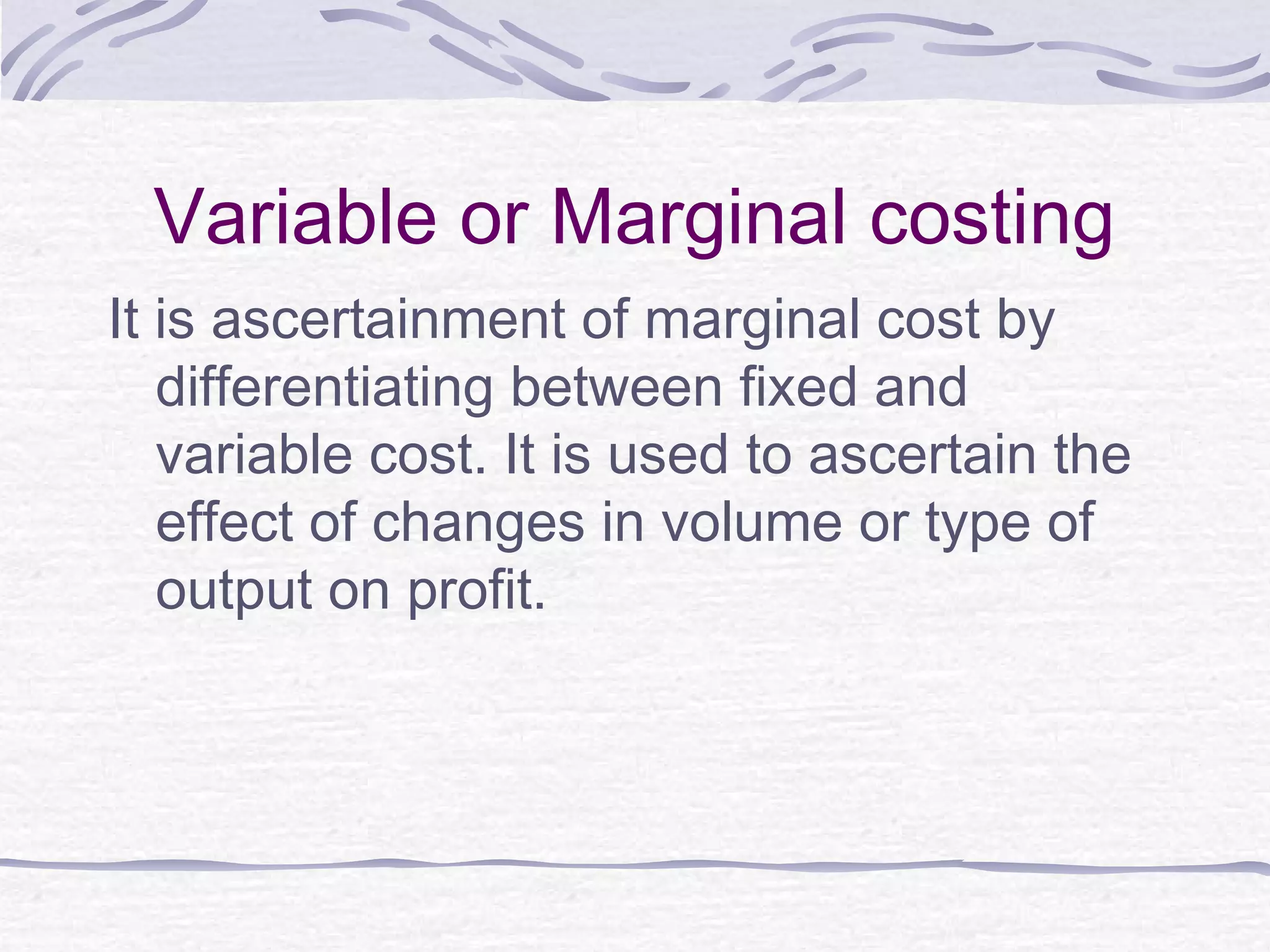 Variable or Marginal costing
It is ascertainment of marginal cost by
differentiating between fixed and
variable cost. It is used to ascertain the
effect of changes in volume or type of
output on profit.
 